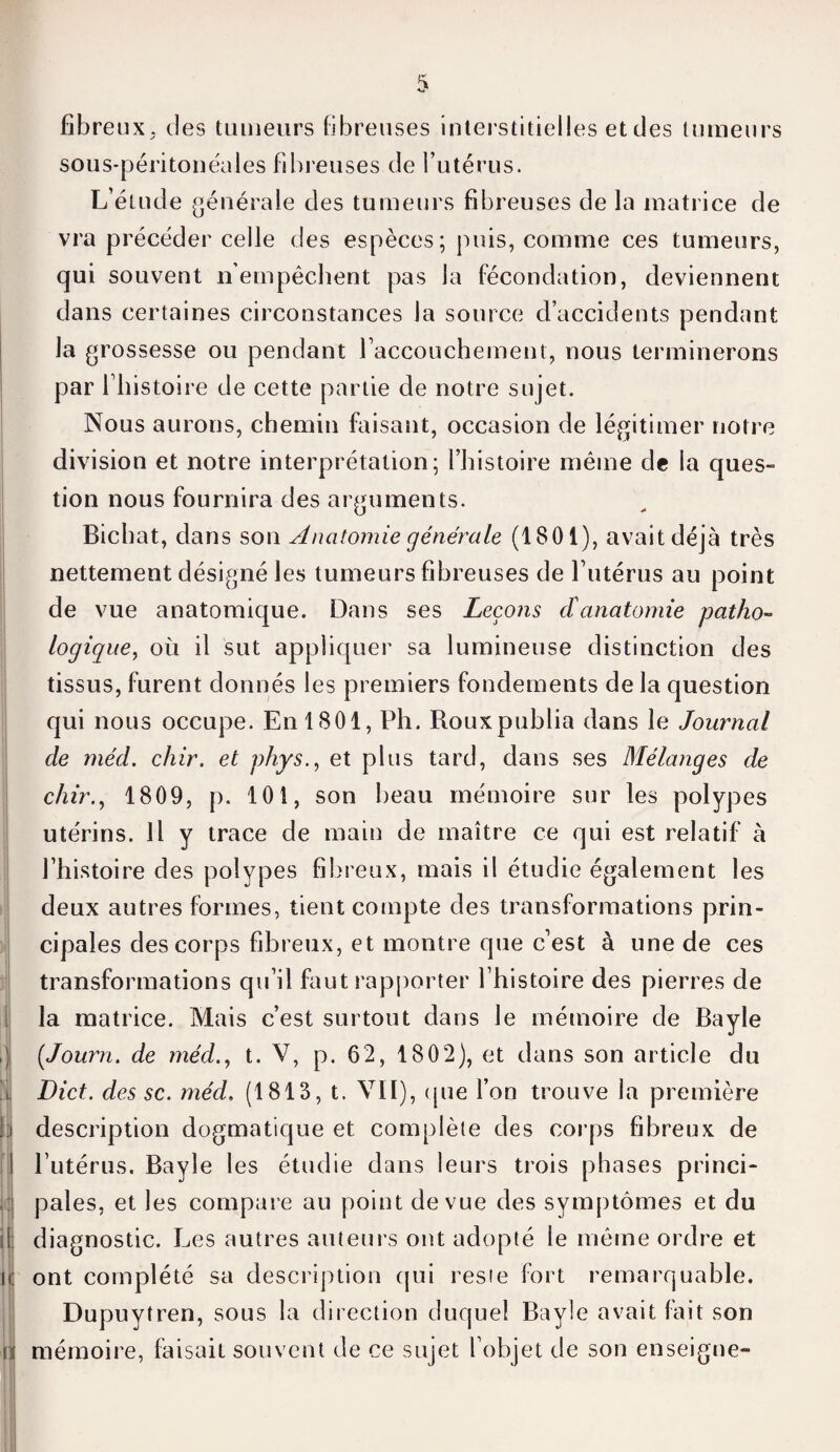 fibreux, des tumeurs fibreuses interstitielles et des tumeurs sous-péritonéales fibreuses de l’utérus. L’élude générale des tumeurs fibreuses de la matrice de vra précéder celle des espèces; puis, comme ces tumeurs, qui souvent n’empêchent pas la fécondation, deviennent dans certaines circonstances la source d’accidents pendant la grossesse ou pendant l'accouchement, nous terminerons par l liistoire de cette partie de notre sujet. Nous aurons, chemin faisant, occasion de légitimer notre division et notre interprétation; l’histoire même de la ques¬ tion nous fournira des arguments. Bichat, dans son Anatomie générale (1801), avait déjà très nettement désigné les tumeurs fibreuses de l’utérus au point de vue anatomique. Dans ses Leçons cïanatomie patho¬ logique, où il sut appliquer sa lumineuse distinction des tissus, furent donnés les premiers fondements de la question qui nous occupe. En 1801, Ph. Roux publia dans le Journal de méd. chir. et phys., et plus tard, dans ses Mélanges de chir., 1809, p. 101, son beau mémoire sur les polypes utérins. Il y trace de main de maître ce qui est relatif à l’histoire des polypes fibreux, mais il étudie également les deux autres formes, tient compte des transformations prin¬ cipales des corps fibreux, et montre que c’est à une de ces transformations qu’il faut rapporter l’histoire des pierres de la matrice. Mais c’est surtout dans le mémoire de Bayle J (Journ. de méd., t. V, p. 62, 1802), et dans son article du j Dict. des sc. méd. (1813, t. VII), que l’on trouve la première N description dogmatique et complète des corps fibreux de I l’utérus. Bayle les étudie dans leurs trois phases princi- ] pales, et les compare au point de vue des symptômes et du il diagnostic. Les autres auteurs ont adopté le même ordre et \( ont complété sa description qui reste fort remarquable. Dupuytren, sous la direction duquel Bayle avait fait son n! mémoire, faisait souvent de ce sujet l’objet de son enseigne-