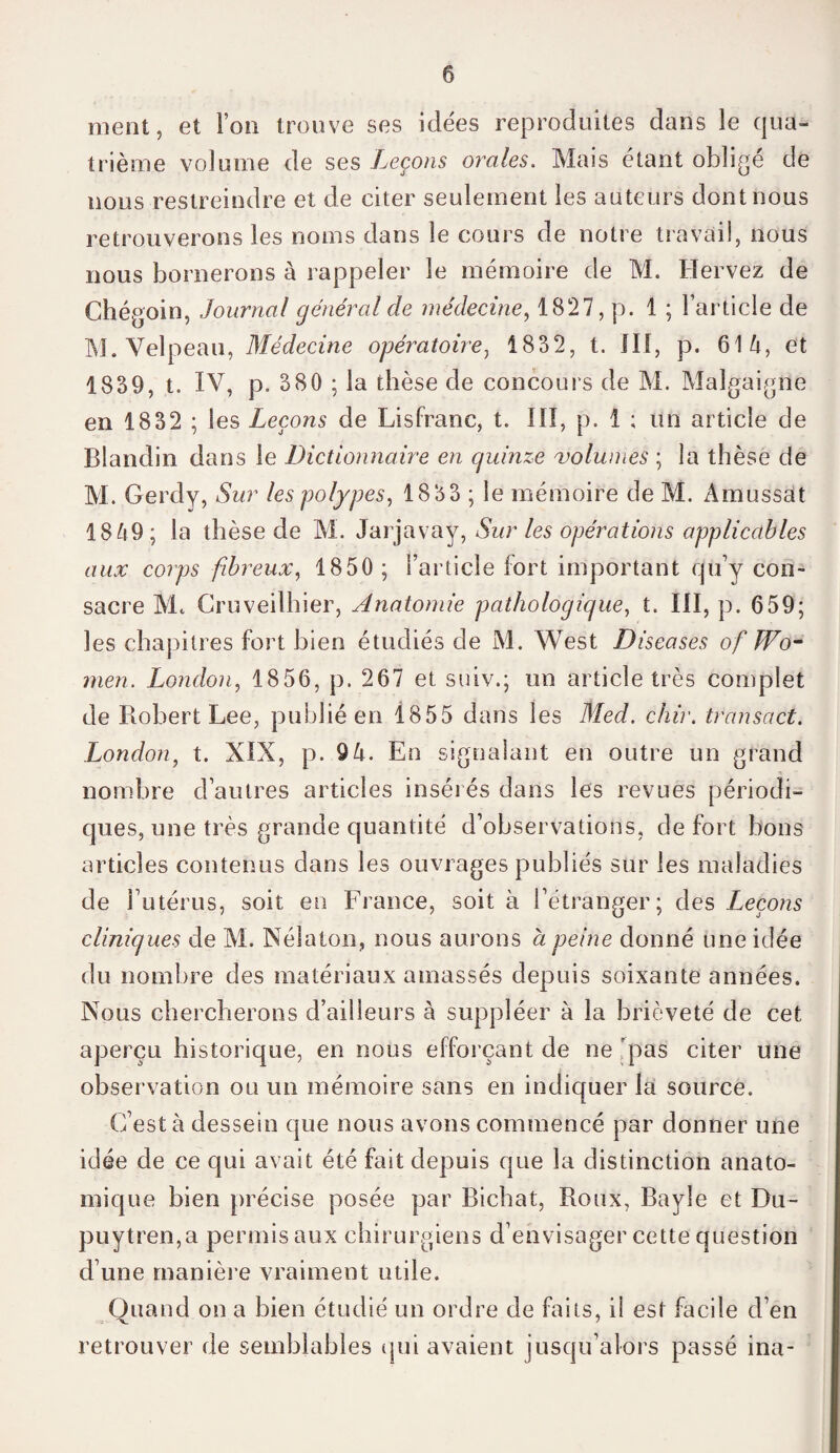 ment, et Ton trouve ses idées reproduites dans le qua¬ trième volume de ses Leçons orales. Mais étant oblige de nous restreindre et de citer seulement les auteurs dont nous retrouverons les noms dans le cours de notre travail, nous nous bornerons à rappeler le mémoire de M. Hervez de Chégoin, Journal général de médecine, 1827, p. 1 ; l’article de M. Velpeau, Médecine opératoire, 1832, t. III, p. 614, et 1839, t. IV, p. 380 ; la thèse de concours de M. Malgaigne en 1832 ; les Leçons de LisFranc, t. III, p. 1 ; un article de Blandin dans le Dictionnaire en quinze volumes ; la thèse de M. Gerdy, Sur les polypes, 1833 ; le mémoire de M. Àmussat 1849; la thèse de M. Jarjavay, Sur les opérations applicables aux corps fibreux, 1850 ; l’article fort important qu’y con¬ sacre Mc Cruveilhier, Anatomie pathologique, t. III, p. 659; les chapitres fort bien étudiés de M. West Diseases of Wo- men. London, 1856, p. 267 et suiv.; un article très complet de Robert Lee, publié en 1855 dans les Med. chir. transact. London, t. XIX, p. 94. En signalant en outre un grand nombre d’autres articles insérés dans les revues périodi¬ ques, une très grande quantité d’observations, de fort bons articles contenus dans les ouvrages publiés sur les maladies de l’utérus, soit en France, soit à l’étranger; des Leçons cliniques de M. Nélaton, nous aurons à peine donné une idée du nombre des matériaux amassés depuis soixante années. Nous chercherons d’ailleurs à suppléer à la brièveté de cet aperçu historique, en nous efforçant de ne 'pas citer une observation ou un mémoire sans en indiquer la source. C’est à dessein que nous avons commencé par donner une idée de ce qui avait été fait depuis que la distinction anato¬ mique bien précise posée par Bichat, Roux, Bayle et Du- puytren,a permis aux chirurgiens d’envisager cette question d’une manière vraiment utile. Quand on a bien étudié un ordre de faits, il est facile d’en retrouver de semblables qui avaient jusqu’alors passé ina-