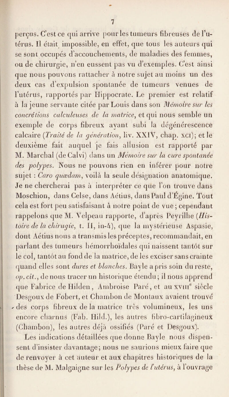 perçus. C’est ce qui arrive pour les tumeurs fibreuses del’u- térus. ïl était impossible, en effet, que tous les auteurs qui se sont occupés d’accouchements, de maladies des femmes, ou de chirurgie, n’en eussent pas vu d’exemples. C’est ainsi que nous pouvons rattacher à notre sujet au moins un des deux cas d’expulsion spontanée de tumeurs venues de l’utérus, rapportés par Hippocrate. Le premier est relatif à la jeune servante citée par Louis dans son Mémoire sur les concrétions calculeuses de la matrice, et qui nous semble un exemple de corps fibreux ayant subi la dégénérescence calcaire (Traité de la génération, liv. NX ! Y, chap. xci); et le deuxième fait auquel je fais allusion est rapporté par M. Marchai (deCalvi) dans un Mémoire sur la cure spontanée des polypes. Nous ne pouvons rien en inférer pour notre sujet : Caro guædam, voilà la seule désignation anatomique. Je ne chercherai pas à interpréter ce que l’on trouve dans Moschion, dans Celse, dans Aétius, dans Paul d’Ëgine. Tout cela est fort peu satisfaisant à notre point de vue ; cependant rappelons que M. Velpeau rapporte, d’après Peyrilhe (His¬ toire de la chirugie, t. II, in-4), que la mystérieuse Aspasie, dont Aétius nous a transmis les préceptes, recommandait, en parlant des tumeurs hémorrhoïdales qui naissent tantôt sur le col, tantôt au fond de la matrice, de les exciser sans crainte quand elles sont dures et blanches. Bayle a pris soin du reste, op. cit., de nous tracer un historique étendu ; il nous apprend que Fabrice de Hilden, Ambroise Paré, et au xvme siècle Desgoux de Fobert, et Chambon de Montaux avaient trouvé ✓ des corps fibreux de la matrice très volumineux, les uns encore charnus (Fab. ITild.), les autres fibro-cartilagineux (Chambon), les autres déjà ossifiés (Paré et Desgoux). Les indications détaillées que donne Bayle nous dispen¬ sent d’insister davantage; nous ne saurions mieux faire que de renvoyer à cet auteur et aux chapitres historiques de la th èse de M. Malgaigne sur les Polypes de l'utérus, à l’ouvrage