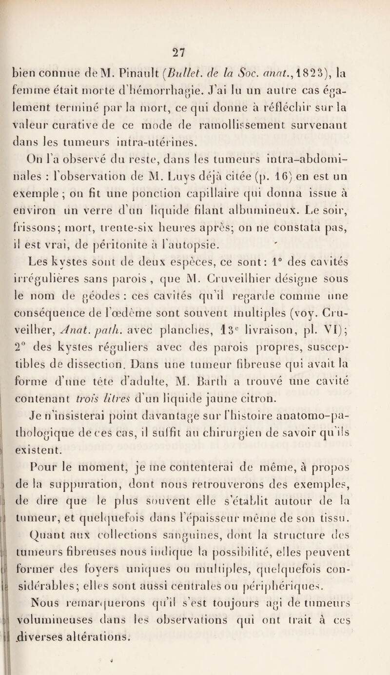 bien connue deM. Pinault (Bullet. de la Soc. anat., 182 3), la femme était morte d'hémorrhagie. J'ai lu un autre cas éga¬ lement terminé par la mort, ce qui donne à réfléchir sur la valeur curative de ce mode de ramollissement survenant dans les tumeurs intra-utérines. On l'a observé du reste, dans les tumeurs intra-abdomi¬ nales : l’observation de M. Luys déjà citée (p. 16) en est un exemple ; on fit une ponction capillaire qui donna issue à environ un verre d'un liquide filant albumineux. Le soir, frissons; mort, trente-six heures après; on ne constata pas, il est vrai, de péritonite à l’autopsie. Les kystes sont de deux espèces, ce sont: 1° des cavités irrégulières sans parois , que M. Cruveilhier désigne sous le nom de géodes : ces cavités qu’il regarde comme une conséquence de l’œdème sont souvent multiples (voy. Cru- veilher, Anat. path. avec planches, 13e livraison, pl. VI); 2° des kystes réguliers avec des parois propres, suscep- tibl es de dissection. Dans une tumeur fibreuse qui avait la forme d’une tête d’adulte, M. Bartli a trouvé une cavité contenant trois litres d’un liquide jaune citron. Je n’insisterai point davantage sur fhistoire anatomo-pa¬ thologique de ces cas, il suffit au chirurgien de savoir qu ils existent. Pour le moment, je me contenterai de même, à propos de la suppuration, dont nous retrouverons des exemples, de dire que le plus souvent elle s’établit autour de la tumeur, et quelquefois dans l’épaisseur même de son tissu. Quant aux collections sanguines, dont la structure des tumeurs fibreuses nous indique la possibilité, elles peuvent former des loyers uniques ou multiples, quelquefois con¬ sidérables; elles sont aussi centrales ou périphériques. Nous remarquerons qu’il s’est toujours agi de tumeurs volumineuses dans les observations qui ont trait à ces .diverses altérations.