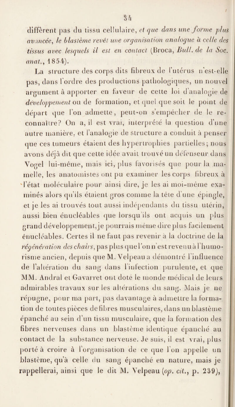 diffèrent pas du tissu cellulaire, et que dans une forme p/us avancée, le blastème revêt une organisation analogue à celle des tissus avec lesquels il est en contact (Broca, Bull, de la Soc. anal,, 1 854). La structure des corps dits fibreux de l’utérus n’est-elle pas, dans l'ordre des productions pathologiques, un nouvel argument à apporter en faveur de cette loi d’analogie de développement ou de formation, et quel que soit le point de départ que l’on admette, peut-on s’empêcher de le re¬ connaître? On a, il est vrai, interprété la question d’une autre manière, et l’analogie de structure a conduit à penser (jue ces tumeurs étaient des hypertrophies partielles; nous avons déjà dit que cette idée avait trouvé un défenseur dans Vogel lui-même, mais ici, plus favorisés que pour la ma¬ melle, les anatomistes ont pu examiner les corps fibreux à d’état moléculaire pour ainsi dire, je les ai moi-même exa¬ minés alors qu’ils étaient gros comme la tête d’une épingle, et je les ai trouvés tout aussi indépendants du tissu utérin, aussi bien énuciéables que lorsqu’ils ont acquis un plus grand développement, je pourrais même dire plus facilement énuciéables. Certes il ne faut pas revenir à la doctrine de la régénération des chairs, pas plus queTon n’est revenu à l’humo- risme ancien, depuis que M. Velpeau a démontré l’influence de l’altération du sang dans 1 infection purulente, et que MM. Andral et Gavarret ont dote le monde médical de leurs admirables travaux sur les altérations du sang. Mais je ne répugne, pour ma part, pas davantage à admettre la forma¬ tion de toutes pièces défibrés musculaires, dans un blastème épanché au sein d’un tissu musculaire, que la formation des fibres nerveuses dans un blastème identique épanché au contact de la substance nerveuse. Je suis, il est vrai, plus porté à croire à l’organisation de ce que I on appelle un blastème, qu’à celle du sang épanché en nature, mais je rappellerai, ainsi que le dit M. Velpeau (on. cit., p. 239),