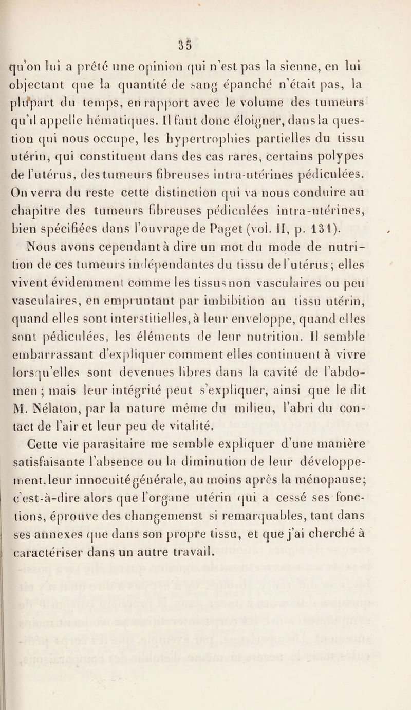 qu’on lui a prête une opinion qui n’est pas la sienne, en lui objectant que îa quantité de sang épanché n’était pas, la plupart du temps, en rapport avec le volume des tumeurs qu’il appelle hématiques. Il faut donc éloigner, dans la ques¬ tion qui nous occupe, les hypertrophies partielles du tissu utérin, qui constituent dans des cas rares, certains polypes de l’utérus, des tumeurs fibreuses intra-utérines pédiculées. On verra du reste cette distinction qui va nous conduire au chapitre des tumeurs fibreuses pédiculées intra-utérines, bien spécifiées dans l’ouvrage de Paget (vol. il, p. 131). Nous avons cependant à dire un mot du mode de nutri¬ tion de ces tumeurs indépendantes du tissu de l’utérus; elles vivent évidemment comme les tissus non vasculaires ou peu vasculaires, en empruntant par imbibition au tissu utérin, quand elles sont interstitielles, à leur enveloppe, quand elles sont pédicidées, les éléments de leur nutrition. Il semble embarrassant d’expliquer comment elles continuent à vivre lorsqu’elles sont devenues libres dans la cavité de l’abdo¬ men ; mais leur intégrité peut s’expliquer, ainsi que le dit M. Nélaton, par la nature même du milieu, l’abri du con¬ tact de l’air et leur peu de vitalité. Cette vie parasitaire me semble expliquer d’une manière satisfaisante l’absence ou la diminution de leur développe¬ ment, leur innocuité générale, au moins après la ménopause; c’est-à-dire alors que l’organe utérin qui a cessé ses fonc¬ tions, éprouve des changemenst si remarquables, tant dans ses annexes que dans son propre tissu, et que j’ai cherché à caractériser dans un autre travail.