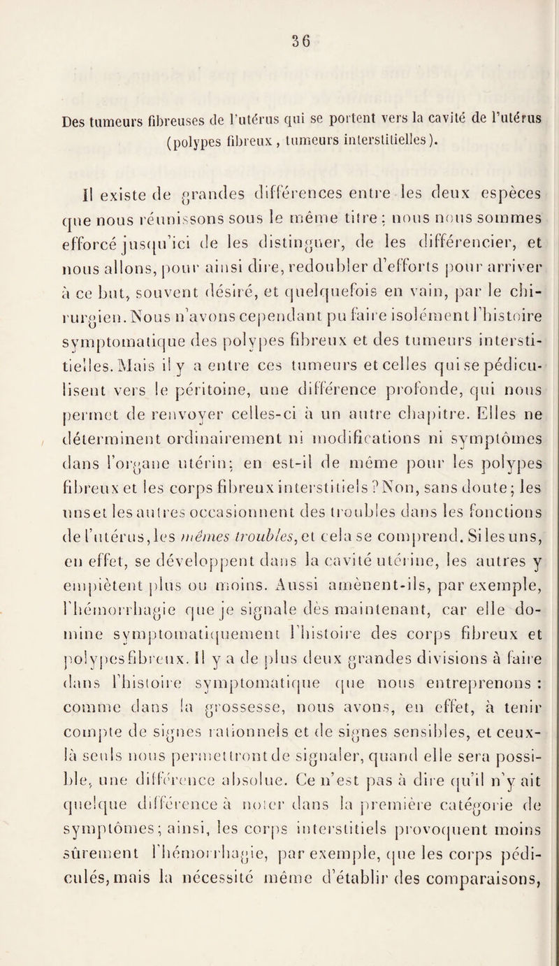 Des tumeurs fibreuses de l’utérus qui se portent vers la cavité de l’utérus (polypes fibreux, tumeurs interstitielles). il existe de grandes différences entre les deux espèces que nous réunissons sous le même titre : nous nous sommes efforcé jusqu’ici de les distinguer, de les différencier, et nous allons, pour ainsi dire, redoubler d’efforts pour arriver à ce but, souvent désiré, et quelquefois en vain, par le chi¬ rurgien. Nous n’avons cependant pu faire isolément 1 histoire symptomatique des polypes fibreux et des tumeurs intersti¬ tielles.Mais il y a entre ces tumeurs etcelles quisepédicu- lisent vers le péritoine, une différence profonde, qui nous permet de renvoyer celles-ci à un autre chapitre. Elles ne déterminent ordinairement ni modifications ni symptômes dans l’organe utérin: en est-il de même pour les polypes fibreux et les corps fibreux interstitiels ?Non, sans doute; les unset les autres occasionnent des troubles dans les fonctions de l’utérus, les mêmes troubles, el celase comprend. Si les uns, en effet, se développent dans la cavité utérine, les autres y empiètent plus ou moins. Aussi amènent-ils, par exemple, l'hémorrhagie que je signale dès maintenant, car elle do¬ mine symptomatiquement l’histoire des corps fibreux et polypesfibreux. Il y a de plus deux grandes divisions à faire dans l’histoire symptomatique que nous entreprenons : comme dans la grossesse, nous avons, en effet, à tenir compte de signes rationnels et de signes sensibles, et ceux- là seuls nous permettront de signaler, quanti elle sera possi¬ ble, une différence absolue. Ce n’est pas à dire qu’il n’y ait quelque différence à noter dans la première catégorie de symptômes; ainsi, les corps interstitiels provoquent moins sûrement l'hémorrhagie, par exemple, que les corps pédi- eulés,mais la nécessité même d’établir des comparaisons,