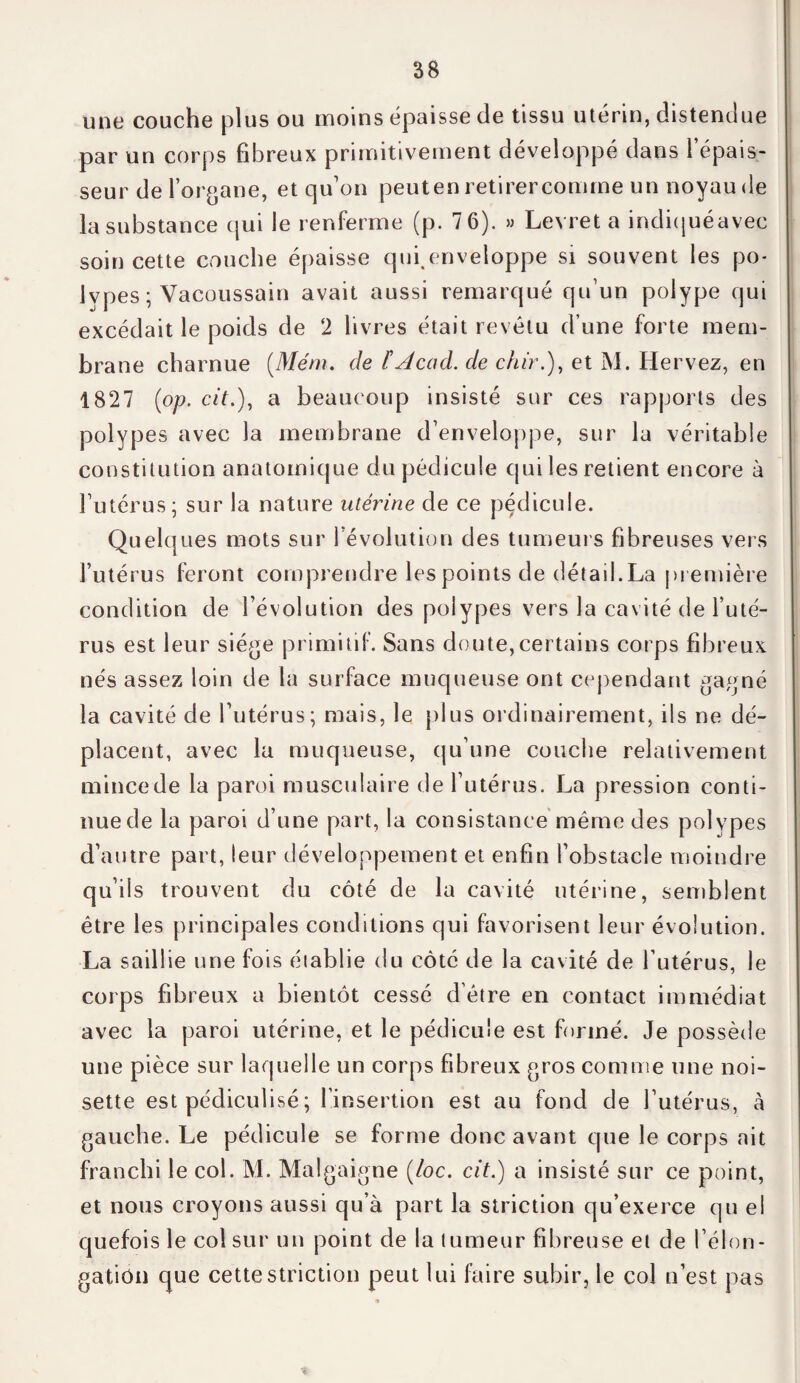 une couche plus ou moins épaisse de tissu utérin, distendue par un corps fibreux primitivement développé dans 1 épais¬ seur de l’organe, et qu’on peut en retirer comme un noyau de la substance qui le renferme (p. 7 6). » Levret a indiquéavec soin cette couche épaisse qui,enveloppe si souvent les po¬ lypes ; Vacoussain avait aussi remarqué qu’un polype qui excédait le poids de 2 livres était revêtu d’une forte mem¬ brane charnue (.Mém. de ïAcad, de chn\), et M. Hervez, en 1827 (op. cit.), a beaucoup insisté sur ces rapports des polypes avec la membrane d’enveloppe, sur la véritable constitution anatomique du pédicule qui les retient encore à l’utérus; sur la nature utérine de ce pédicule. Quelques mots sur l’évolution des tumeurs fibreuses vers l’utérus feront comprendre les points de détail. La première condition de l’évolution des polypes vers la cavité de l’uté¬ rus est leur siège primitif. Sans doute,certains corps fibreux nés assez loin de la surface muqueuse ont cependant gagné la cavité de l’utérus; mais, le plus ordinairement, ils ne dé¬ placent, avec la muqueuse, qu’une couche relativement mince de la paroi musculaire de l’utérus. La pression conti¬ nue de la paroi d’une part, la consistance même des polypes d’autre part, leur développement et enfin l’obstacle moindre qu’ils trouvent du côté de la cavité utérine, semblent être les principales conditions qui favorisent leur évolution. La saillie une fois établie du côté de la cavité de l’utérus, le corps fibreux a bientôt cessé d’être en contact immédiat avec la paroi utérine, et le pédicule est formé. Je possède une pièce sur laquelle un corps fibreux gros comme une noi¬ sette est pédiculisé ; l’insertion est au fond de l’utérus, à gauche. Le pédicule se forme donc avant que le corps ait franchi le col. M. Malgaigne (/oc. cit.) a insisté sur ce point, et nous croyons aussi qu’à part la striction qu’exerce qu el quefois le col sur un point de la tumeur fibreuse et de félon - gatiûn que cette striction peut lui faire subir, le col n’est pas *
