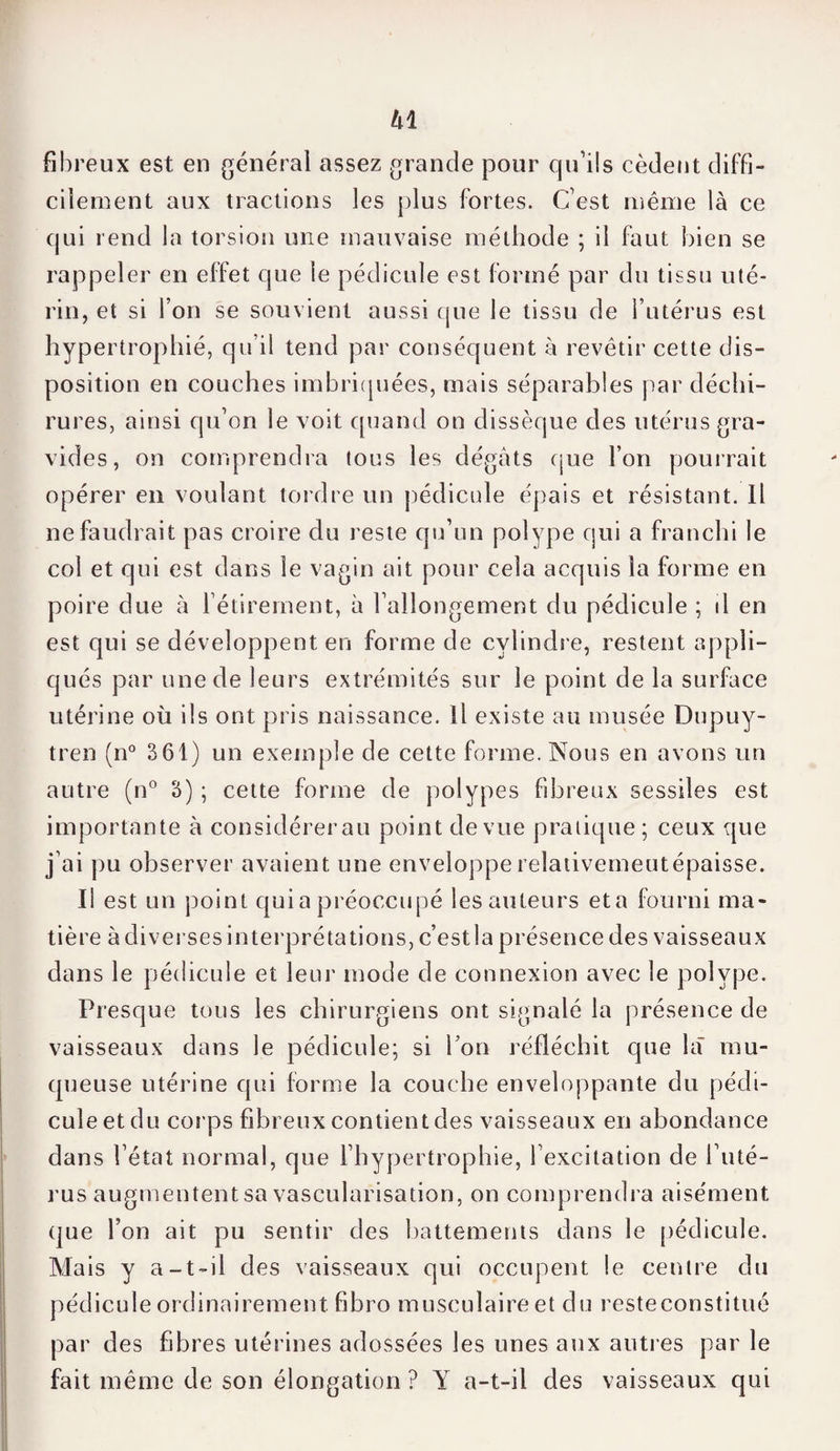 fibreux est en général assez grande pour qu’ils cèdent diffi¬ cilement aux tractions les plus fortes. C’est même là ce qui rend la torsion une mauvaise méthode ; il faut bien se rappeler en effet que le pédicule est formé par du tissu uté¬ rin, et si l’on se souvient aussi que le tissu de l’utérus est hypertrophié, qu’il tend par conséquent à revêtir cette dis¬ position en couches imbriquées, mais séparables par déchi¬ rures, ainsi qu’on le voit quand on dissèque des utérus gra¬ vides, on comprendra tous les dégâts que l’on pourrait opérer en voulant tordre un pédicule épais et résistant. Il ne faudrait pas croire du reste qu’un polype qui a franchi le col et qui est dans le vagin ait pour cela acquis la forme en poire due à l’étirement, à l’allongement du pédicule ; il en est qui se développent en forme de cylindre, restent appli¬ qués par une de leurs extrémités sur le point de la surface utérine où ils ont pris naissance. Il existe au musée Dupuy- tren (n° 361) un exemple de cette forme. Nous en avons un autre (n° 3) ; cette forme de polypes fibreux sessiîes est importante à considérer au point de vue pratique ; ceux que j’ai pu observer avaient une enveloppe relativement épaisse. Il est un point qui a préoccupé les auteurs et a fourni ma¬ tière à diverses interprétations, c’estla présence des vaisseaux dans le pédicule et leur mode de connexion avec le polype. Presque tous les chirurgiens ont signalé la présence de vaisseaux dans le pédicule; si l’on réfléchit que là mu¬ queuse utérine qui forme la couche enveloppante du pédi¬ cule et du corps fibreux contient des vaisseaux en abondance dans l’état normal, que l’hypertrophie, l’excitation de l’uté¬ rus augmententsa vascularisation, on comprendra aisément que l’on ait pu sentir des battements dans le pédicule. Mais y a-t-il des vaisseaux qui occupent le centre du pédicule ordinairement, fibro musculaire et du resteconstitué par des fibres utérines adossées les unes aux autres par le fait même de son élongation ? Y a-t-il des vaisseaux qui