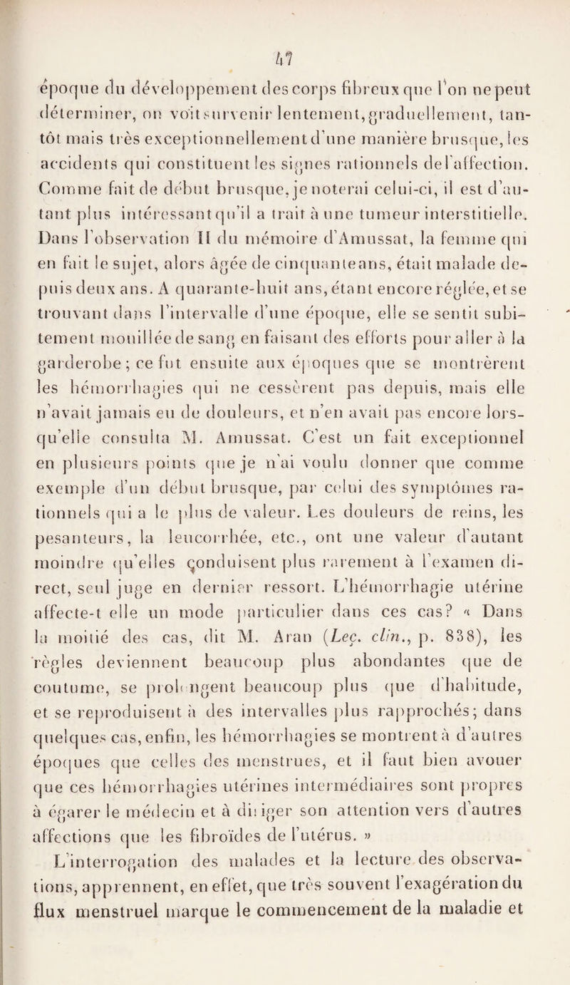 tll époque du développement des corps fibreux que l 'on ne peut déterminer, on voitsurvenir lentement,graduellement, tan¬ tôt mais li és exceptionnellement d une manière brusque, les accidents qui constituent les signes rationnels defaffection. Comme fait de début brusque, je noterai celui-ci, il est d’au¬ tant plus intéressant qu’il a trait aune tumeur interstitielle. Dans l’observation II du mémoire d’Amussat, la femme qui en fait le sujet, alors âgée de cinq liante ans, était malade de¬ puis deux ans. A quarante-huit ans, étant encore réglée, et se trouvant dans l’intervalle d’une époque, elle se sentit subi¬ tement mouillée de sang en faisant des efforts pour aller a la garderobe ; ce fut ensuite aux époques que se montrèrent les hémorrhagies qui ne cessèrent pas depuis, mais elle n’avait jamais eu de douleurs, et n’en avait pas encore lors¬ qu’elle consulta Al. Amussat. C’est un fait exceptionnel en plusieurs points que je n’ai voulu donner que comme exemple d’un début brusque, par celui des symptômes ra¬ tionnels qui a le plus de valeur. Les douleurs de reins, les pesanteurs, la leucorrhée, etc., ont une valeur d’autant moindre qu’elles conduisent plus rarement à l’examen di¬ rect, seul juge en dernier ressort. L’hémorrhagie utérine affecte-t elle un mode particulier dans ces cas? « Dans la moitié des cas, dit M. Aran (Lee. clin., p. 838), les règles deviennent beaucoup plus abondantes que de coutume, se prolongent beaucoup plus que d’habitude, et se reproduisent h des intervalles plus rapprochés; dans quelques cas, enfin, les hémorrhagies se montrent à d’autres époques que celles des menstrues, et il faut bien avouer que ces hémorrhagies utérines intermédiaires sont propres à égarer le médecin et à diiiger son attention vers d autres affections que les fibroïdes de l’utérus. » L interrogation des malades et la lecture des observa¬ tions, apprennent, en effet, que très souvent 1 exagération du flux menstruel marque le commencement de la maladie et