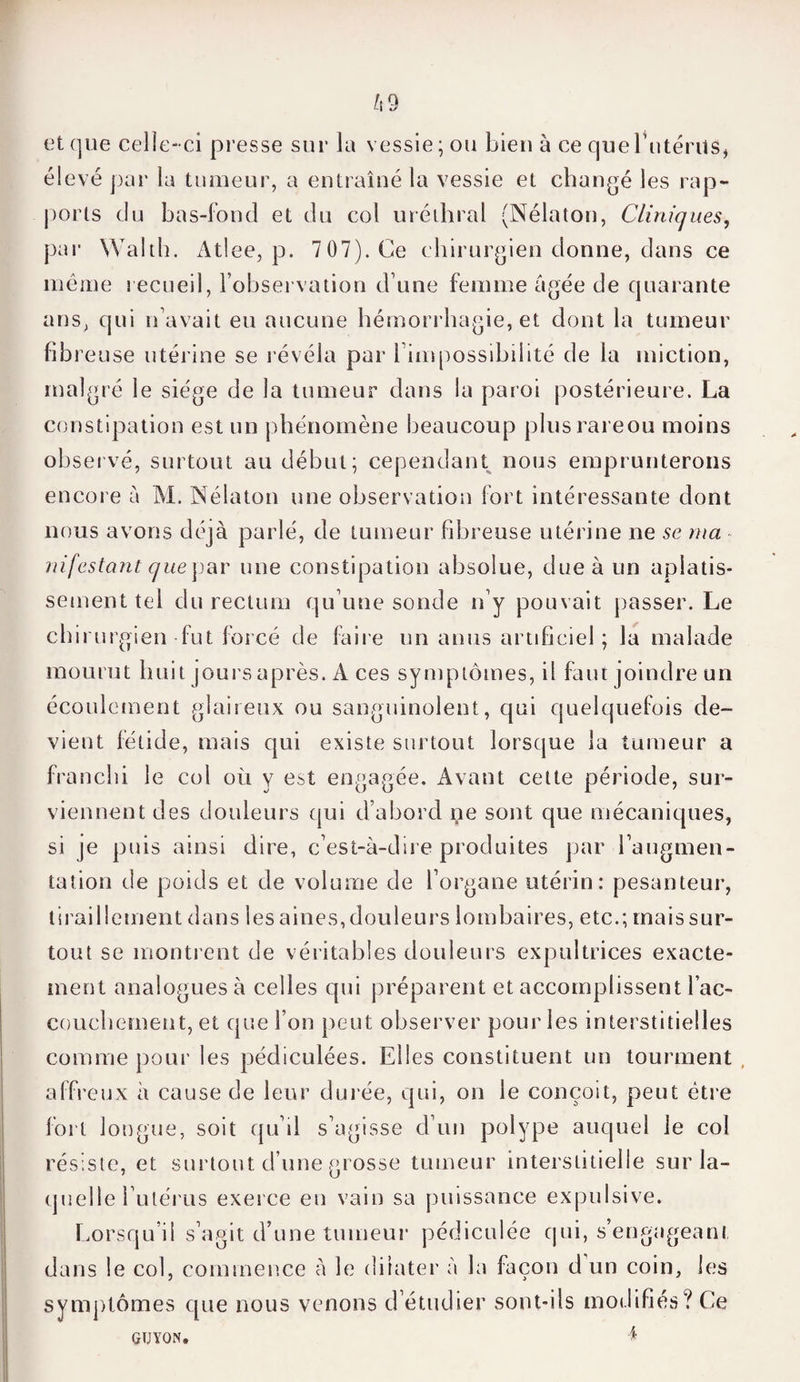 et (]ue celie-ci presse sur la vessie ; ou bien à ce que Totems, élevé par la tumeur, a entraîné la vessie et changé les rap¬ ports clu bas-fond et du col uréthral (Nélaton, Cliniques, par YValth. Atlee, p. 7 07). Ce chirurgien donne, dans ce même recueil, l’observation d une femme âgée de quarante ans, qui n’avait eu aucune hémorrhagie, et dont la tumeur fibre use utérine se révéla par l’impossibilité de la miction, malgré le siège de la tumeur dans la paroi postérieure. La constipation est un phénomène beaucoup plusrareou moins observé, surtout au début; cependant nous emprunterons encore à M. Nélaton une observation fort intéressante dont nous avons déjà parlé, de tumeur fibreuse utérine ne se ma infestant que par une constipation absolue, due à un aplatis¬ sement tel du rectum qu’une sonde n’y pouvait passer. Le chirurgien fut forcé de faire un anus artificiel ; la malade mourut huit jours après. A ces symptômes, il faut joindre un écoulement glaireux ou sanguinolent, qui quelquefois de¬ vient fétide, mais qui existe surtout lorsque la tumeur a franchi le col où y est engagée. Avant cette période, sur¬ viennent des douleurs qui d’abord ne sont que mécaniques, si je puis ainsi dire, c’est-à-dire produites par l’augmen¬ tation de poids et de volume de l’organe utérin: pesanteur, tiraillement dans les aines,douleurs lombaires, etc.; maissur- tout se montrent de véritables douleurs expultrices exacte¬ ment analogues à celles qui préparent et accomj3lissent l’ac¬ couchement, et que Ton peut observer pour les interstitielles comme pour les pédiculées. Elles constituent un tourment affreux à cause de leur durée, qui, on le conçoit, peut être fort longue, soit qu’il s’agisse d’un polype auquel le col résiste, et surtout d’une grosse tumeur interstitielle sur la¬ quelle l’utérus exerce en vain sa puissance expulsive. Lorsqu’il s’agit d’une tumeur pédiculée qui, s’engageant dans le col, commence à le dilater à la façon d un coin, les symptômes que nous venons d’étudier sont-ils modifiés? Ce GUYON. 4