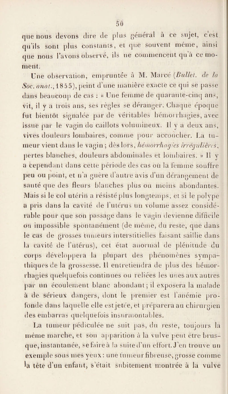 que nous devons dire de pins général à ce sujet, c est qu ils sont plus constants, et que souvent même, ainsi que nous l’avons observé, ils ne commencent qu’à ce mo¬ ment. Une observation, empruntée à M. Marcé (Bullei. de la Soc. anal.y 1855), peint d’une manière exacte ce qui se passe dans beaucoup de cas : « Une femme de quarante-cinq ans, vit, il y a trois ans, ses règles se déranger. Chaque époque fut bientôt signalée par de véritables hémorrhagies, avec issue par le vagin de caillots volumineux, il y a deux ans, vives douleurs lombaires, comme pour accoucher. La tu¬ meur vient dans le vagin ; dès lors, hémorrhagies irrégulières, pertes blanches, douleurs abdominales et lombaires. » Il y a cependant dans cette période des cas où la femme souffre peu ou point, et n’a guère d’autre avis d’un dérangement de santé que des fleurs blanches plus ou moins abondantes. Mais si le col utérin a résisté plus longtemps, et si le polype a pris dans la cavité de l’utérus un volume assez considé¬ rable pour que son passage dans le vagin devienne difficile ou impossible spontanément (de même, du reste, que dans le cas de grosses tumeurs interstitielles faisant saillie dans la cavité de l’utérus), cet état anormal de plénitude du corps développera la plupart des phénomènes sympa¬ thiques de la grossesse, il entretiendra de plus des hémor¬ rhagies quelquefois continues ou reliées les unes aux autres par un écoulement blanc abondant; il exposera la malade à de sérieux dangers, dont le premier est l’anémie pro¬ fonde dans laquelle elle estjetée,et préparera au chirurgien des embarras quelquefois insurmontables. La tumeur pédiculée ne suit pas, du reste, toujours la même marche, et son apparition à la vulve peut être brus¬ que, instantanée, se faire à la suite d'un effort. J’en trouve un exemple sous mes yeux: une fumeur fibreuse, grosse comme la tête d’un enfant, s’était subitement montrée à la vulve