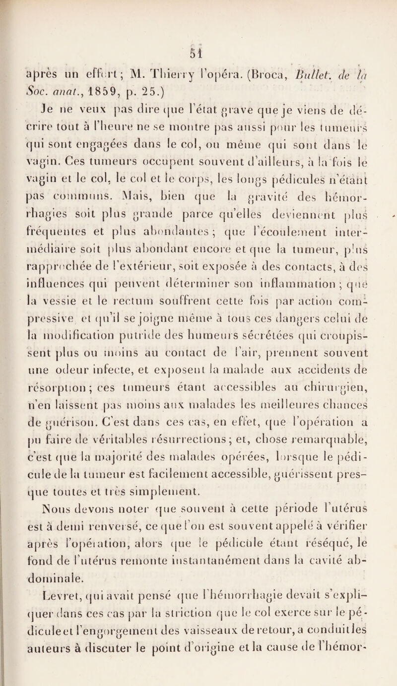 après un effort; M. Thierry l’opéra. (Broca, Ballet, de la Soc. anat., 18 59, p. 2 5.) Je ne veux pas dire (pie l’état grave que je viens de dé¬ crire tout à l’heure ne se montre pas aussi pour les tumeurs qui sont engagées dans le col, ou même qui sont dans le vagin. Ces tumeurs occupent souvent d ailleurs, à la fois le vagin et le col, le col et le corps, les longs pédicules n’étant pas communs. Mais, bien que la gravité des hémor¬ rhagies soit plus grande parce qu’elles deviennent plus fréquentes et plus abondantes ; que l’écoulement inter¬ médiaire soit plus abondant encore et que la tumeur, plus rapprochée de l’extérieur, soit exposée à des contacts, à des influences qui peuvent déterminer son inflammation ; que la vessie et le rectum souffrent cette fois par action com¬ pressive et qu’il se joigne même à tous ces dangers celui de la modification putride des humeurs sécrétées qui croupis¬ sent plus ou moins au contact de I air, prennent souvent une odeur infecte, et exposent la malade aux accidents de résorption ; ces tumeurs étant accessibles au chirurgien, n’en laissent pas moins aux malades les meilleures chances de guérison. C’est dans ces cas, en effet, que l’opération a pu faire de véritables résurrections; et, chose remarquable, c’est (pie la majorité des malades opérées, lorsque le pédi¬ cule de la tumeur est facilement accessible, guérissent pres¬ que toutes et très simplement. Nous devons noter (pie souvent à cette période l’utérus après l’opération, alors que le pédicule étant réséqué, le fond de l’utérus remonte instantanément dans la cavité ab¬ dominale. Levret, qui avait pensé (pie 1 hémorrhagie devait s’expli¬ quer dans ces cas par la striction que le col exerce sur le pé¬ dicule et l’engorgement des vaisseaux de retour, a conduit les auteurs à discuter le point d’origine et la cause de 1 hémor-