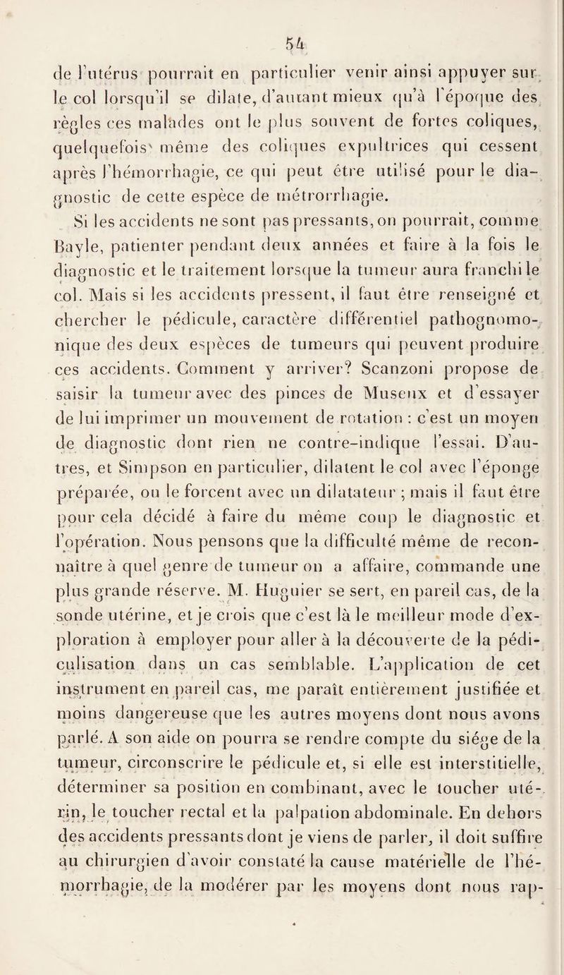 de l'utérus pourrait en particulier venir ainsi appuyer sur le col lorsqu’il se dilate, d’autant mieux qu’à l'époque des règles ces rnahules ont le plus souvent de fortes coliques, quelquefois' même des coliques expultrices qui cessent après l’hémorrhagie, ce qui peut être utilisé pour le dia¬ gnostic de cette espèce de métrorrhagie. Si les accidents ne sont pas pressants, on pourrait, comme Bayle, patienter pendant deux années et faire à la fois le diagnostic et le traitement lorsque la tumeur aura franchi le col. Mais si les accidents pressent, il faut être renseigné et chercher le pédicule, caractère différentiel pathognomo¬ nique des deux espèces de tumeurs qui peuvent produire ces accidents. Gomment y arriver? Scanzoni propose de saisir la tumeur avec des pinces de Museux et d’essayer de lui imprimer un mouvement de rotation : c’est un moyen de diagnostic dont rien ne contre-indique l’essai. D’au¬ tres, et Simpson en particulier, dilatent le col avec l’éponge préparée, ou le forcent avec un dilatateur ; mais il faut être pour cela décidé à faire du même coup le diagnostic et l’opération. Nous pensons que la difficulté même de recon¬ naître à quel genre de tumeur on a affaire, commande une plus grande réserve. M. Huguier se sert, en pareil cas, de la sonde utérine, et je crois que c’est là le meilleur mode d’ex¬ ploration à employer pour aller à la découverte de la pédi- culisation dans un cas semblable. L’application de cet instrument en pareil cas, me paraît entièrement justifiée et moins dangereuse cpie les autres moyens dont nous avons parlé. A son aide on pourra se rendre compte du siège de la tumeur, circonscrire le pédicule et, si elle est interstitielle, déterminer sa position en combinant, avec le loucher uté¬ rin, le toucher rectal et la palpation abdominale. En dehors des accidents pressants dont je viens de parler, il doit suffire au chirurgien d’avoir constaté la cause matérielle de l’hé¬ morrhagie, de la modérer par les moyens dont nous rap-