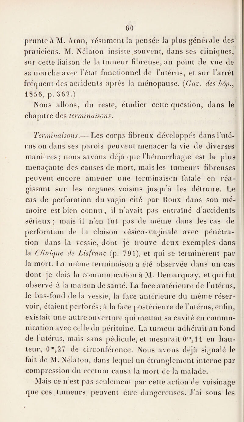 ■prunte à M. Aran, résument la j)ensée la plus générale des praticiens. M. Nélaton insiste souvent, dans ses cliniques, sur cette liaison de la tumeur fibreuse, au point de vue de sa marche avec félat fonctionnel de futérus, et sur l’arrêt fréquent des accidents après la ménopause. (Gaz. des hop., 1856, p. 362.) Nous allons, du reste, étudier celte question, dans le chapitre des terminaisons. Terminaisons.— Les corps fibreux développés dans l'uté¬ rus ou dans ses parois peuvent menacer la vie de diverses manières ; nous savons déjà que l'hémorrhagie est la plus menaçante des causes de mort, mais les tumeurs fibreuses peuvent encore amener une terminaison fatale en réa¬ gissant sur les organes voisins jusqu’à les détruire. Le cas de perforation du vagin cité par Roux dans son mé¬ moire est bien connu , il n’avait pas entraîné d'accidents sérieux; mais il n’en fut pas de même dans les cas de perforation de la cloison vésico-vaginale avec pénétra¬ tion dans la vessie, dont je trouve deux exemples dans la Clinique de Lisfranc (p. 7 91), et qui se terminèrent par la mort. La même terminaison a été observée dans un cas dont je dois la communication à M. Demarquay, et qui fut observé à la maison de santé. La face antérieure de futérus, le bas-fond de la vessie, la face antérieure du même réser¬ voir, étaient perforés;à la face postérieure de futérus, enfin, existait une autre ouverture qui mettait sa cavité en commu¬ nication avec celle du péritoine. La tumeur adhérait au fond de 1 utérus, mais sans pédicule, et mesurait 0ra,ll en hau¬ teur, 0m,27 de circonférence. Nous avons déjà signalé le fait de M. Nélaton, dans lequel un étranglement interne par compression du rectum causa la mort de la malade. Mais ce n’est pas seulement par cette action de voisinage que ces tumeurs peuvent être dangereuses. J’ai sous les