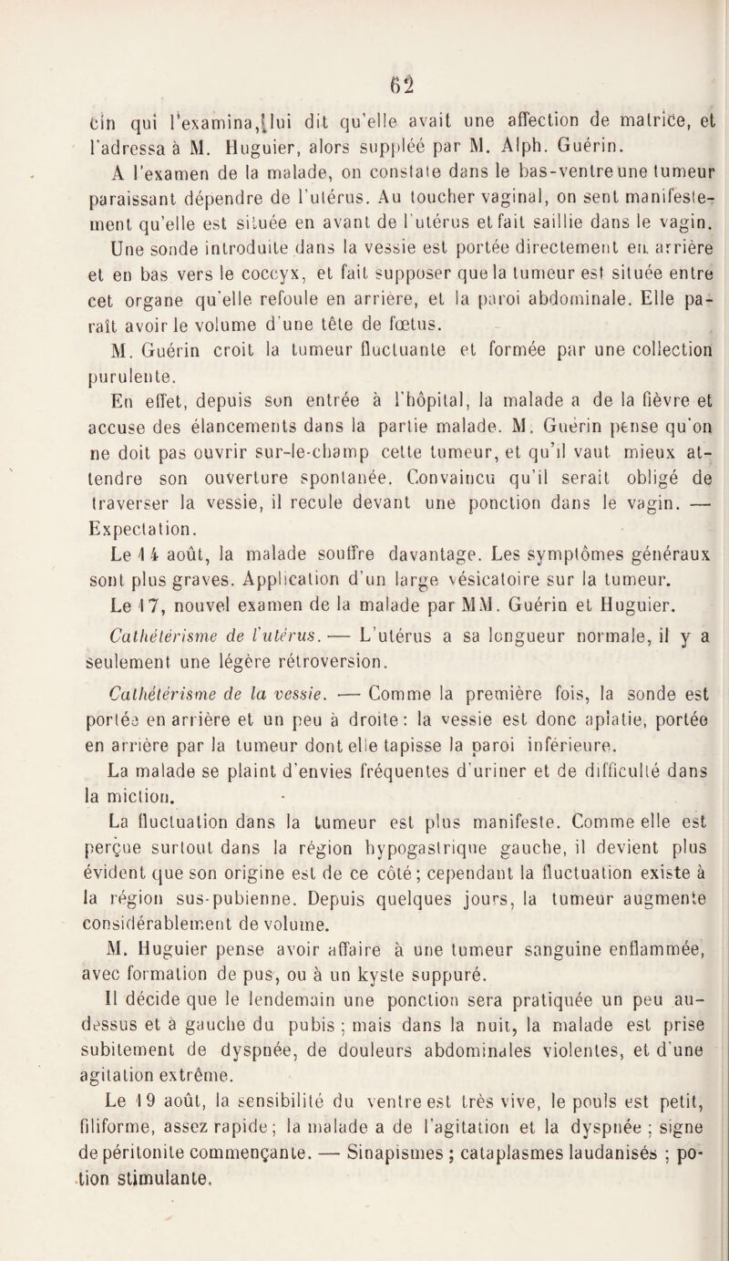 Gin qui l'examina,|lui dit qu’elle avait une affection de matrice, et l’adressa à M. Huguier, alors suppléé par M. Alph. Guérin. A l’examen de la malade, on constate dans le bas-ventre une tumeur paraissant dépendre de l’utérus. Au toucher vaginal, on sent manifeste¬ ment quelle est située en avant de l’utérus et fait saillie dans le vagin. Une sonde introduite dans la vessie est portée directement en. arrière et en bas vers le coccyx, et fait supposer que la tumeur est située entre cet organe qu’elle refoule en arriéré, et la paroi abdominale. Elle pa¬ raît avoir le volume d’une tête de fœtus. M. Guérin croit la tumeur fluctuante et formée par une collection purulente. En effet, depuis son entrée à U hôpital, la malade a de la fièvre et accuse des élancements dans la partie malade. M. Guérin pense qu'on ne doit pas ouvrir sur-le-champ cette tumeur, et qu’il vaut mieux at¬ tendre son ouverture spontanée. Convaincu qu’il serait obligé de traverser la vessie, il recule devant une ponction dans le vagin. — Expectation. Le \ 4 août, la malade souffre davantage. Les symptômes généraux sont plus graves. Application d’un large vésicatoire sur la tumeur. Le 17, nouvel examen de la malade par MM. Guérin et Huguier. Cathétérisme de l'utérus.-— L’utérus a sa longueur normale, il y a seulement une légère rétroversion. Cathétérisme de la vessie. ■— Comme la première fois, la sonde est portée en arrière et un peu à droite: la vessie est donc aplatie, portée en arrière par la tumeur dont elle tapisse la paroi inférieure. La malade se plaint d’envies fréquentes d’uriner et de difficulté dans la miction. La fluctuation dans la tumeur est plus manifeste. Comme elle est perçue surtout dans la région hypogastrique gauche, il devient plus évident que son origine est de ce côté ; cependant la fluctuation existe à la région sus-pubienne. Depuis quelques jours, la tumeur augmente considérablement de volume. M. Huguier pense avoir affaire à une tumeur sanguine enflammée, avec formation de pus, ou à un kyste suppuré. Il décide que le lendemain une ponction sera pratiquée un peu au- dessus et à gauche du pubis ; mais dans la nuit,, la malade est prise subitement de dyspnée, de douleurs abdominales violentes, et d’une agitation extrême. Le 19 août, la sensibilité du ventre est très vive, le pouls est petit, filiforme, assez rapide; la malade a de l’agitation et la dyspnée ; signe de péritonite commençante. — Sinapismes ; cataplasmes laudanisés ; po¬ tion stimulante.