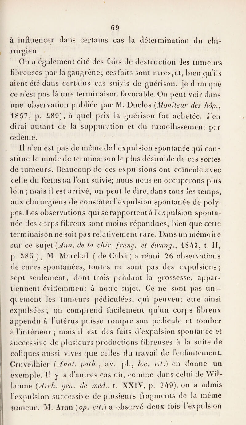 G9 à influencer dans certains cas la détermination du clii rurgien. On a également cité des faits de destruction des tumeurs fibreuses par la gangrène; ces faits sont rares,et, bien qu’ils aient été dans certains cas suivis de guérison, je dirai que ce n’est pas là une terminaison favorable. On peut voir dans une observation publiée par M. Duclos (Moniteur des hop., 18 57, p. 489), à quel prix la guérison fut achetée. J'en dirai autant de la suppuration et du ramollissement par œdème. Il n’en est pas de même de l’expulsion spontanée qui con¬ stitue le mode de terminaison le plus désirable de ces sortes de tumeurs. Beaucoup de ces expulsions ont coïncidé avec celle du fœtus ou Font suivie; nous nous en occuperons plus loin ; mais il est arrivé, on peut le dire, dans tous tes temps, aux chirurgiens de constater l'expulsion spontanée de poly¬ pes.Les observations qui se rapportent à l’expulsion sponta¬ née des corps Fibreux sont moins répandues, bien que cette terminaison ne soit pas relativement rare. Dans un mémoire sur ce sujet [Ann. de la cliir. franc, et élrang., 1843, t. II, p. 385 ), M. Marchai ( de Calvi) a réuni 26 observations de cures spontanées, toutes ne sont pas des expulsions; sept seulement, dont trois [tendant la grossesse, appar¬ tiennent évidemment à notre sujet. Ce ne sont pas uni¬ quement les tumeurs jtédiculées, qui peuvent être ainsi expulsées ; on comprend facilement qu’un corps fibreux appendu à l’utérus puisse rompre son pédicule et tomber à l’intérieur; mais il est des faits d’expulsion spontanée et successive de plusieurs jn’oductions fibreuses à la suite de coliques aussi vives que celles du travail de l’enfantement. Cruveilhier (Anal. path., av. jd., loc. cit.) en donne un exemple. Il y a d’autres cas où, comme dans celui de Wil- laume [Arch. gén. de médt. XXIV, p. 249), on a admis l’expulsion successive de plusieurs fragments de la même tumeur. M. Aran [op. cit.) a observé deux fois 1 expulsion