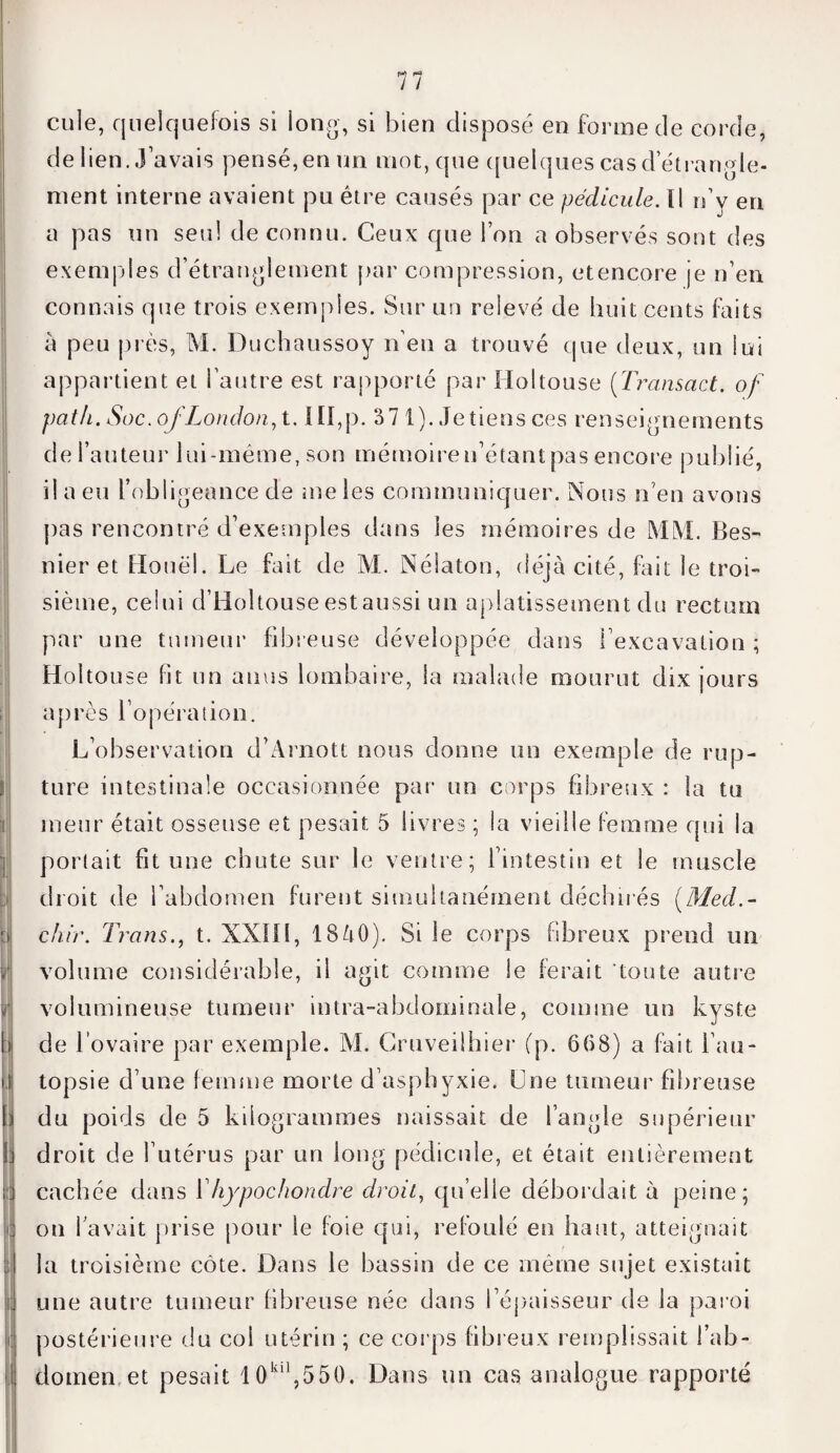 I ! b } i cule, quelquefois si iong, si bien disposé en bonne de corde, de lien..) avais pensé,en un mot, que quelques casd étrangle¬ ment interne avaient pu être causés par ce pédicule. Il n’v en a pas un seul de connu. Ceux que l’on a observés sont des exemples d’étranglement par compression, etencore je n’en connais que trois exemples. Sur un relevé de huit cents faits à peu près, M. Duchaussoy n’en a trouvé que deux, un lui appartient et l’autre est rapporté par Holtouse (Transact. of pat h. Soc. ofLondon, 1.1II, p. 37 1). Je tiens ces renseignements de l’auteur lui-même, son mémoire n’étant pas encore publié, il a eu l’obligeance de me les communiquer. Nous n’en avons pas rencontré d’exemples dans les mémoires de MM. Bes- nier et Houël. Le fait de M. Nélaton, déjà cité, fait le troi¬ sième, celui d’Holtouse estaussi un aplatissement du rectum par une tumeur fibreuse développée dans l’excavation; Holtouse fit un anus lombaire, la malade mourut dix jours après l’opération. L’observation d’Arnott nous donne un exemple de rup¬ ture intestinale occasionnée par un corps fibreux : la tu ineur était osseuse et pesait 5 livres ; la vieille femme qui la portait fit une chute sur le ventre; l’intestin et le muscle droit de l’abdomen furent simultanément déchirés (Med.- c/iir. Trans., t. XXIIl, lSàO). Si le corps fibreux prend un volume considérable, il agit comme le ferait toute autre volumineuse tumeur intra-ahdoininale, comme un kyste de l’ovaire par exemple. M. Cruveilhier (p. 668) a fait l’au¬ topsie d’une femme morte d’asphyxie. Lue tumeur fibreuse du poids de 5 kilogrammes naissait de l’angle supérieur droit de l’utérus par un long pédicule, et était entièrement cachée dans Yhypochondre droit, quelle débordait à peine; on l’avait prise pour le foie qui, refoulé en haut, atteignait la troisième côte. Dans le bassin de ce même sujet existait une autre tumeur fibreuse née dans l’épaisseur de la paroi postérieure du col utérin ; ce corps fibreux remplissait l’ab¬ domen et pesait 10kil,550. Dans un cas analogue rapporté