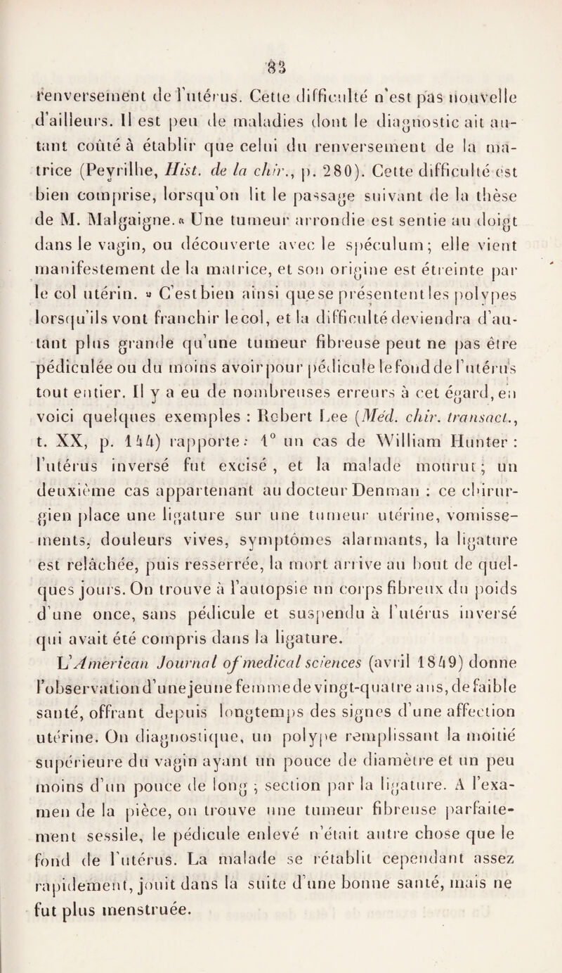 renversement de l'utérus. Cette difficulté n'est pas nouvelle d’ailleurs. Il est peu de maladies dont le diagnostic ait au¬ tant coûté à établir que celui du renversement de la ma¬ trice (Peyrilhe, Hi'st, de la dur., p. 280). Cette difficulté est bien comprise, lorsqu’on lit le passade suivant de la thèse de M. Malgaigne.ft Une tumeur arrondie est sentie au doigt dans le vagin, ou découverte avec le spéculum; elle vient manifestement de la matrice, et son origine est étreinte par le col utérin. « C’est bien ainsi que se présentent les polypes lorsqu’ils vont franchir lecol, et la difficulté deviendra d’au¬ tant plus grande qu’une tumeur fibreuse peut ne pas être pédiculée ou du moins avoir pour pédicule le fond de l’utérus tout entier. Il y a eu de nombreuses erreurs à cet égard, en voici quelques exemples : Robert Lee [Med. chir. transact., t. XX, p. 1 û4) rapporte: 1° un cas de William Hunter : l’utérus inversé fut excisé, et la malade mourut; un deuxième cas appartenant au docteur Denman : ce chirur¬ gien place une ligature sur une tumeur utérine, vomisse¬ ments, douleurs vives, symptômes alarmants, la ligature est relâchée, puis resserrée, la mort arrive au bout de quel¬ ques jours. On trouve à l’autopsie un corps fibreux du poids d une once, sans pédicule et suspendu à l’utérus inversé qui avait été compris dans la ligature. LlAmerican Journal of medical sciences (avril 1849) donne l’observation d’unejeune femmede vingt-quatre ans, de faible santé, offrant depuis longtemps des signes d’une affection utérine. On diagnostique, un polype remplissant la moitié supérieure du vagin ayant un pouce de diamètre et un peu moins d’un pouce de long ; section par la ligature. A l’exa¬ men de la pièce, on trouve une tumeur fibreuse parfaite¬ ment sessile, le pédicule enlevé n’était autre chose que le fond de l’utérus. La malade se rétablit cependant assez rapidement, jouit dans la suite d’une bonne santé, mais ne fut plus menstruée.