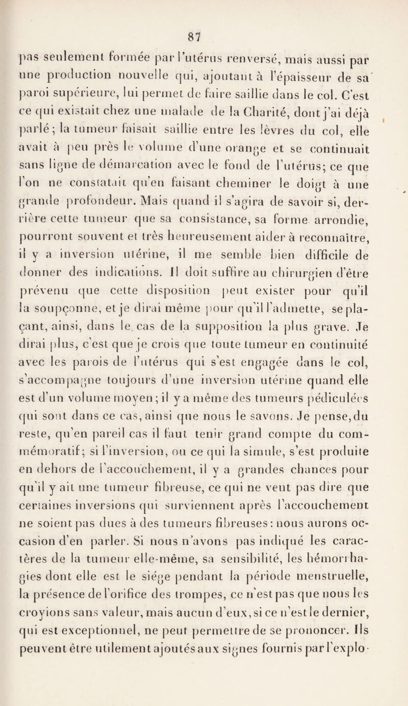 pas seulement formée par 1 utérus renversé, mais aussi par une production nouvelle qui, ajoutant à l’épaisseur de sa paroi supérieure, lui permet de faire saillie dans le col. C’est ce qui existait chez une malade de la Charité, dont j’ai déjà parlé ; la tumeur faisait saillie entre les lèvres du col, elle avait à peu près le volume d’une orange et se continuait sans ligne de démarcation avec le fond de l’utérus; ce que l’on ne constatait qu’en faisant cheminer le doigt à une grande profondeur. Mais quand il s’agira de savoir si, der¬ rière cette tumeur que sa consistance, sa forme arrondie, pourront souvent et très heureusement aider à reconnaître, il y a inversion utérine, il me semble bien difficile de donner des indications. Il doit suffire au chirurgien d’être prévenu que celte disposition peut exister pour qu’il la soupçonne, et je dirai même pour qu’il l’admette, se pla¬ çant, ainsi, dans le cas de la supposition la plus grave. Je dirai plus, c’est que je crois que toute tumeur en continuité avec les parois de l’utérus qui s’est engagée dans le col, s’accompagne toujours d’une inversion utérine quand elle est d’un volume moyen; il va même des tumeurs pédiculées qui sont dans ce cas, ainsi que nous le savons. Je pense,du reste, qu’en pareil cas il faut tenir grand compte du com¬ mémoratif; si l’inversion, ou ce qui la simule, s’est produite en dehors de l’accouchement, ii y a grandes chances pour qu’il y ait une tumeur fibreuse, ce qui ne veut pas dire que certaines inversions qui surviennent après l’accouchement ne soient pas dues à des tumeurs fibreuses: nous aurons oc¬ casion d’en parler. Si nous n’avons pas indiqué les carac¬ tères de la tumeur elle-même, sa sensibilité, les hémorrha¬ gies dont elle est le siège pendant la période menstruelle, la présence de l’orifice des trompes, ce n’est pas que nous les croyions sans valeur, mais aucun d’eux, si ce n’est le dernier, qui est exceptionnel, ne peut permettre de se prononcer. Us peuvent être utilement ajoutés aux signes fournis par l’ex plo