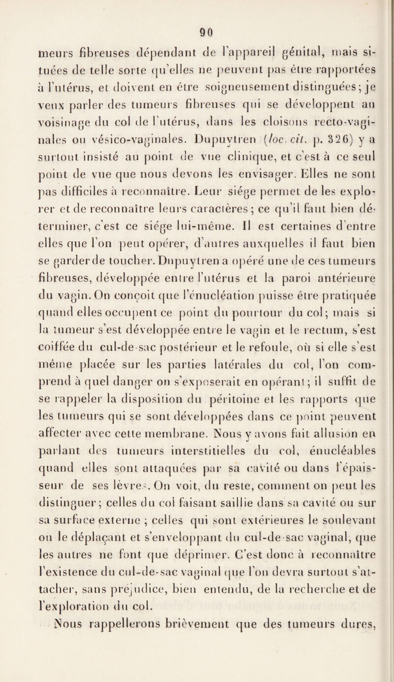 meurs fibreuses dépendant de l'appareil génital, niais si¬ tuées de telle sorte qu’elles ne peuvent pas être rapportées à l’utérus, et doivent en être soigneusement distinguées ; je veux parler des tumeurs fibreuses qui se développent au voisinage du col de l’utérus, dans les cloisons recto-vagi¬ nales ou vésico-vaginales. Dupuvtren (/oc, cil. p. 326) y a surtout insisté au point de vue clinique, et c’est à ce seul point de vue que nous devons les envisager. Elles ne sont pas difficiles à reconnaître. Leur siège permet de les explo¬ rer et de reconnaître leurs caractères ; ce qu’il faut bien dé* terminer, c’est ce siège lui-même. Il est certaines d’entre elles que l’on peut opérer, d autres auxquelles il faut bien se garder de toucher. Dnpuytren a opéré une de ces tumeurs fibreuses, développée entre l’utérus et la paroi antérieure du vagin. On conçoit que l’énucléation puisse être pratiquée quand elles occupent ce point du pourtour du col; mais si la tumeur s’est développée entre le vagin et le rectum, s’est coiffée du cul-de-sac postérieur et le refoule, où si elle s’est même placée sur les parties latérales du col, l’on com¬ prend à quel danger on s’exposerait en opérant; il suffit de se rappeler la disposition du péritoine et les rapports que les tumeurs qui se sont développées dans ce point peuvent affecter avec cette membrane. Nous y avons fait allusion en parlant des tumeurs interstitielles du col, énucléables quand elles sont attaquées par sa cavité ou dans l’épais¬ seur de ses lèvres. On voit, du reste, comment on peut les distinguer; celles du col faisant saillie dans sa cavité ou sur sa surface externe ; celles qui sont extérieures le soulevant ou le déplaçant et s’enveloppant du cul-de sac vaginal, que les autres ne font que déprimer. C’est donc à reconnaître l’existence du cul-de-sac vaginal que l’on devra surtout s’at¬ tacher, sans préjudice, bien entendu, de la recherche et de l’exploration du col. Nous rappellerons brièvement que des tumeurs dures,