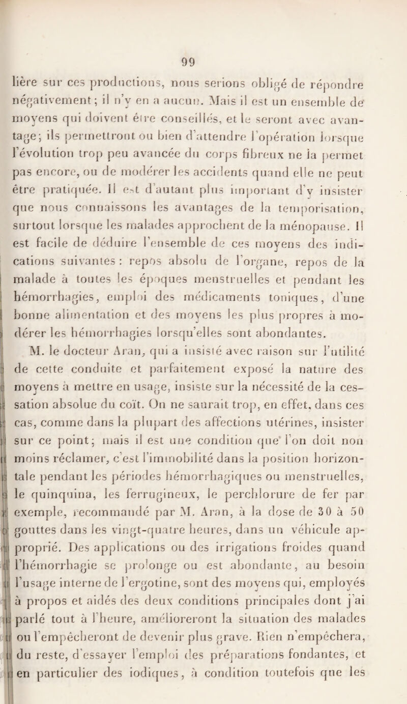 lière sur ces productions, nous serions obligé de répondre négativement ; ii n’v en a aucun. Mais il est un ensemble de' moyens qui doivent éfre conseillés, et le seront avec avan¬ tage; ils permettront ou bien d’attendre l’opération lorsque l’évolution trop peu avancée du corps fibreux ne la permet pas encore, ou de modérer les accidents quand elle ne peut être pratiquée. Il e-t d’autant plus important d v insister que nous connaissons les avantages de la temporisation, surtout lorsque les malades approchent de la ménopause. Il est facile de déduire l’ensemble de ces moyens des indi¬ cations suivantes : repos absolu de l’organe, repos de la malade à toutes les époques menstruelles et pendant les hémorrhagies, emploi des médicaments toniques, d’une bonne alimentation et des moyens les plus propres à mo- sj dérer les hémorrhagies lorsqu'elles sont abondantes. M. le docteur Aran, qui a insisté avec raison sur l’utilité j de cette conduite et parfaitement exposé la nature des | moyens a mettre en usage, insiste sur la nécessité de la ces- if sation absolue du coït. Ou ne saurait trop, en effet, dans ces p cas, comme dans la plupart des affections utérines, insister il sur ce point; mais il est une condition que I on doit non ni moins réclamer, c est l’immobilité dans la position horizon- taie pendant les périodes hémorrhagiques ou menstruelles, d le quinquina, les ferrugineux, le perchlorure de fer par r exemple, recommandé par M. Aran, à la dose de 30 à 50 è| gouttes dans les vingt-quatre heures, dans un véhicule ap¬ proprié. Des applications ou des irrigations froides quand i l’hémorrhagie se prolonge ou est abondante, au besoin l’usage interne de 1 ergotine, sont des moyens qui, employés j à propos et aidés des deux conditions principales dont j ai \i parlé tout à 1 heure, amélioreront la situation des malades oui empêcheront de devenir plus grave. Rien n’empéchera, du reste, d’essayer l’emploi des préparations fondantes, et en particulier des indiques, à condition toutefois que les