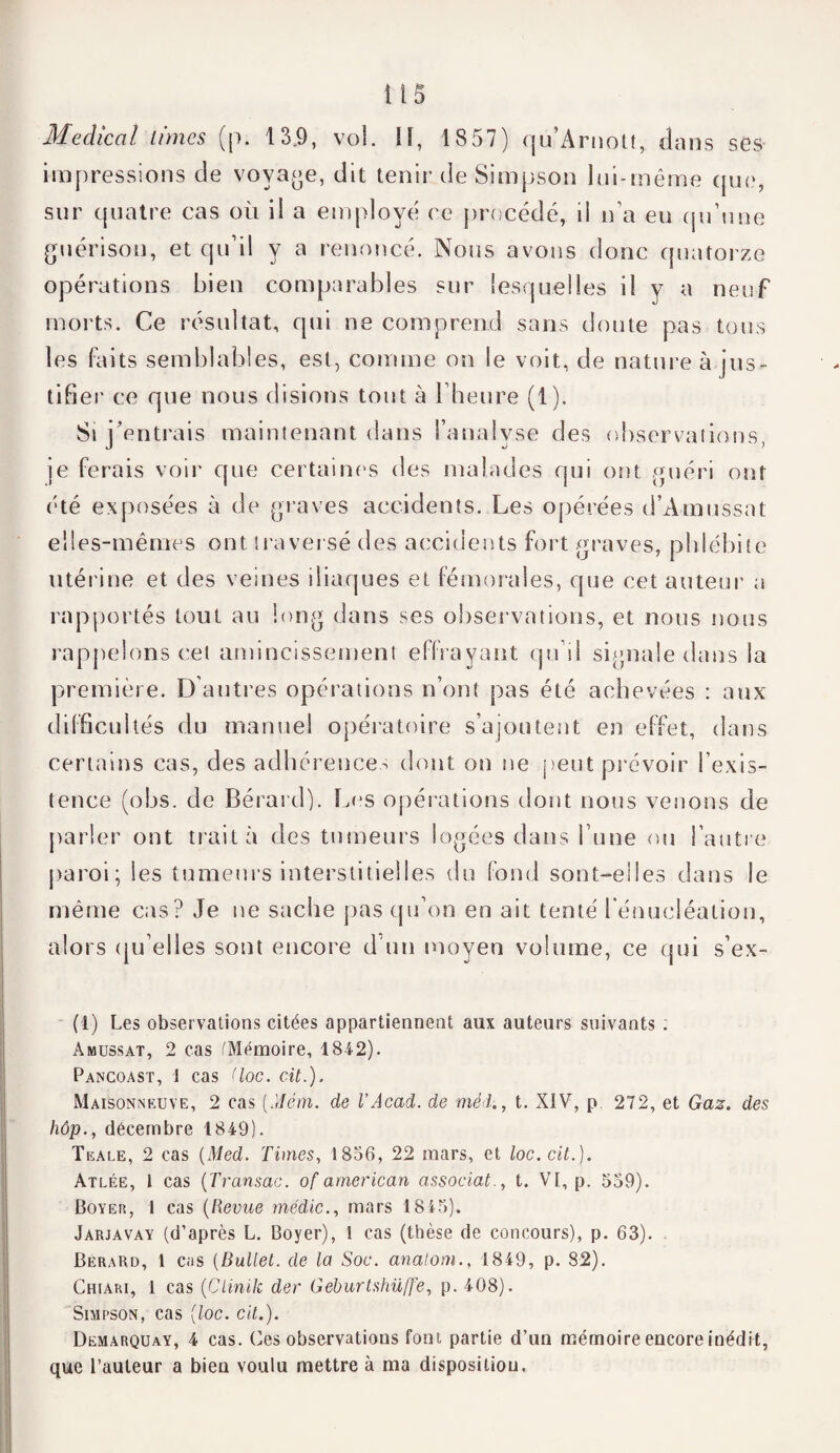 Medical limes (p. 139, vol. U, 1857) qu’Arnott, dans ses impressions de voyage, dit tenir de Simpson loi-même que, sur quatre cas où il a employé ce procédé, il n’a eu qu’une guérison, et qu’il y a renoncé. Nous avons donc quatorze opérations bien comparables sur lesquelles il y a neuf morts. Ce résultat, qui ne comprend sans doute pas tous les faits semblables, est, comme on le voit, de nature à jus¬ tifier ce que nous disions tout à l’heure (1). Si j’entrais maintenant dans l’analyse des observations, je ferais voir que certaines des malades qui ont guéri ont été exposées à de graves accidents. Les opérées d’Amussat elles-mêmes ont traversé des accidents fort graves, phlébite utérine et des veines iliaques et fémorales, que cet auteur a rapportés tout au long dans ses observations, et nous nous rappelons cet amincissement effrayant qu’il signale dans la première. D’autres opérations n’ont pas été achevées : aux difficultés du manuel opératoire s’ajoutent en effet, dans certains cas, des adhérences dont oti ne peut prévoir l’exis¬ tence (obs. de Bérard). Les opérations dont nous venons de parler ont traita des tumeurs logées dans l’une ou l’autre paroi; les tumeurs interstitielles du fond sont-elles dans le même cas? Je ne sache pas qu’on en ait tenté l’énucléation, alors qu’elles sont encore d’un moyen volume, ce qui s’ex- (1) Les observations citées appartiennent aux auteurs suivants . Amüssat, 2 cas (Mémoire, 184-2). Pancoast, 1 cas (loc. cit.). Maisonneuve, 2 cas (Mém. de VAcad, de méd., t. XIV, p 272, et Gaz. des hôp., décembre 1849). Teale, 2 cas (Med. Finies, 1856, 22 mars, et loc.cit.). Atlée, 1 cas (Transac. of atnerican associâtt. VI, p. 559). Boyer, 1 cas (Revue médic., mars 1845). Jarjavay (d’après L. Boyer), 1 cas (thèse de concours), p. 63). Bérard, 1 cas (Dullet. de la Soc. analom., 1849, p. 82). Chiari, 1 cas (Clinik der Geburtshüffe, p. 408). Simpson, cas (loc. cit.). Demarquay, 4 cas. Ces observations font partie d’un mémoire encore inédit, que l’auteur a bieu voulu mettre à ma disposition.