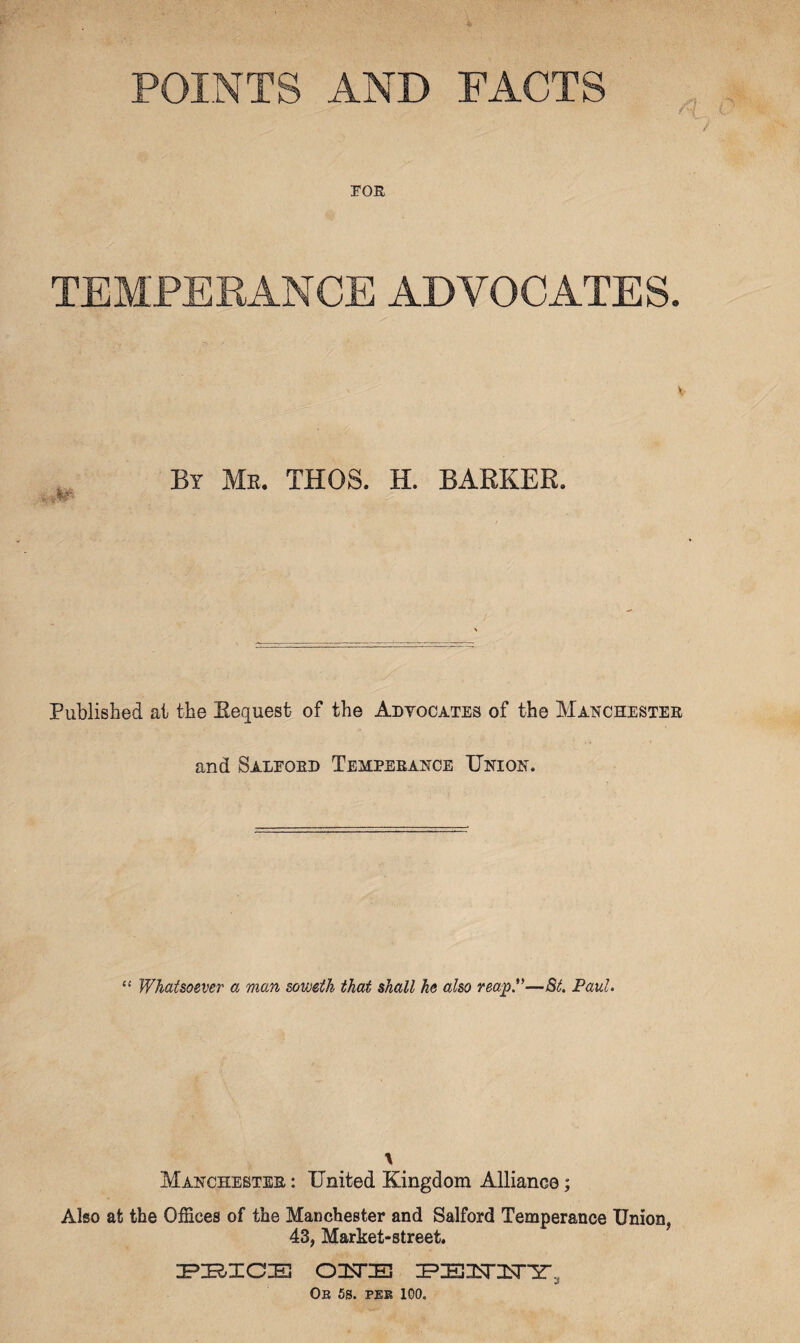 POINTS AND FACTS roE TEMPERANCE ADVOCATES. By Me. THOS. H. BARKER. Published ai the Request of the Adtocates of the Mat^chestee and Saleoed Temperance Union. “ Whatsoever a man soweth that shall he also reap*'—8t. Paul. \ Manchester : United Kingdom Alliance; Also at the Offices of the Manchester and Salford Temperance Union, 43, Market-street, Ob 68. PEE 100.