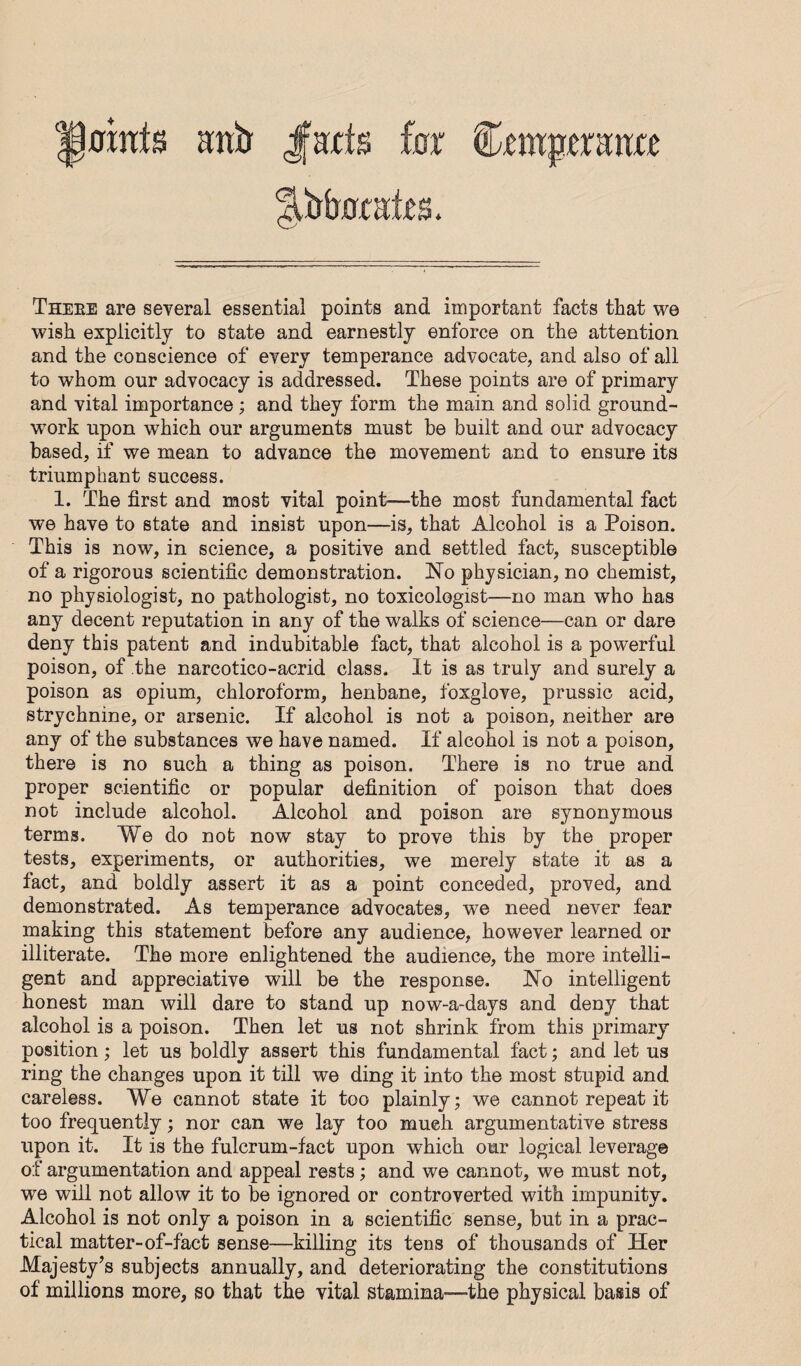 Theee are seyeral essential points and important facts that we wish explicitly to state and earnestly enforce on the attention and the conscience of eyery temperance advocate, and also of all to whom our adyocacy is addressed. These points are of primary and yital importance ; and they form the main and solid ground¬ work upon w'hich our arguments must be built and our adyocacy based, if we mean to adyance the moyement and to ensure its triumphant success. 1. The first and most yital point—the most fundamental fact we haye to state and insist upon—is, that Alcohol is a Poison. This is now, in science, a positiye and settled fact, susceptible of a rigorous scientific demonstration. No physician, no chemist, no physiologist, no pathologist, no toxicologist—no man who has any decent reputation in any of the walks of science—can or dare deny this patent and indubitable fact, that alcohol is a powerful poison, of the narcotico-acrid class. It is as truly and surely a poison as opium, chloroform, henbane, foxgloye, prussic acid, strychnine, or arsenic. If alcohol is not a poison, neither are any of the substances we haye named. If alcohol is not a poison, there is no such a thing as poison. There is no true and proper scientific or popular definition of poison that does not include alcohol. Alcohol and poison are synonymous terms. We do not now stay to proye this by the proper tests, experiments, or authorities, we merely state it as a fact, and boldly assert it as a point conceded, proyed, and demonstrated. As temperance adyocates, we need neyer fear making this statement before any audience, howeyer learned or illiterate. The more enlightened the audience, the more intelli¬ gent and appreciatiye will be the response. No intelligent honest man will dare to stand up now-a-days and deny that alcohol is a poison. Then let us not shrink from this primary position; let us boldly assert this fundamental fact; and let us ring the changes upon it till we ding it into the most stupid and careless. We cannot state it too plainly; we cannot repeat it too frequently; nor can we lay too much argumentative stress upon it. It is the fulcrum-fact upon w^hich our logical leverage of argumentation and appeal rests; and we cannot, we must not, we will not allow it to be ignored or controverted with impunity. Alcohol is not only a poison in a scientific sense, but in a prac¬ tical matter-of-fact sense—killing its tens of thousands of Her Majesty^s subjects annually, and deteriorating the constitutions of millions more, so that the vital stamina—-the physical basis of