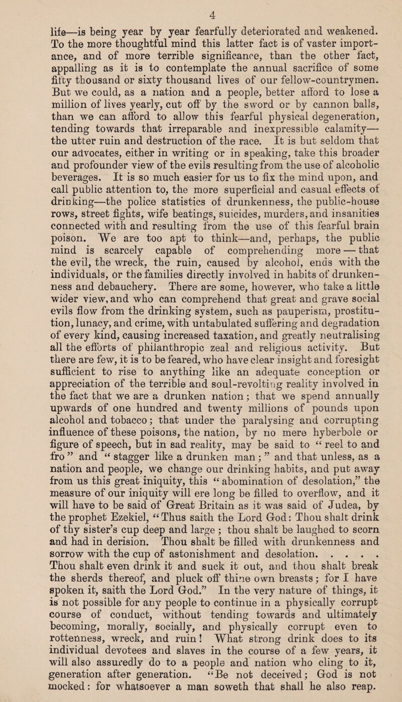 life—is being year by year fearfully deteriorated and weakened. To the more thoughtful mind this latter fact is of vaster import¬ ance, and of more terrible significance, than the other fact, appalling as it is to contemplate the annual sacrifice of some fifty thousand or sixty thousand lives of our fellow-countrymen. But we could, as a nation and a people, better afford to lose a million of lives yearly, cut off by the sword or by cannon balls, than we can afford to allow this fearful physical degeneration, tending towards that irreparable and inexpressible calamity— the utter ruin and destruction of the race. It is but seldom that our advocates, either in writing or in speaking, take this broader and profounder view of the evils resulting from the use of alcoholic beverages. It is so much easier for us to fix the mind upon, and call public attention to, the more superficial and casual effects of drinking—the police statistics of drunkenness, the public-house rows, street fights, wife beatings, suicides, murders, and insanities connected with and resulting from the use of this fearful brain poison. We are too apt to think—and, perhaps, the public mind is scarcely capable of comprehending more — that the evil, the wreck, the ruin, caused by alcohol, ends with the individuals, or the families directly involved in habits of drunken¬ ness and debauchery. There are some, however, who take a little wider view, and who can comprehend that great and grave social evils flow from the drinking system, such as pauperism, prostitu¬ tion, lunacy, and crime, with untabulated suffering and degradation of every kind, causing increased taxation, and greatly neutralising all the efforts of philanthropic zeal and religious activity. But there are few, it is to be feared, who have clear insight and foresight sufficient to rise to anything like an adequate conception or appreciation of the terrible and soul-revolting reality involved in the fact that we are a drunken nation; that we spend annually upwards of one hundred and twenty millions of pounds upon alcohol and tobacco; that under the paralysing and corrupting influence of these poisons, the nation, by no mere hyberbole or figure of speech, but in sad reality, may be said to ‘‘ reel to and fro ” and stagger like a drunken man ; ” and that unless, as a nation and people, we change our drinking habits, and put away from us this great iniquity, this ‘‘ abomination of desolation,” the measure of our iniquity will ere long be filled to overflow, and it will have to be said of Great Britain as it was said of Judea, by the prophet Ezekiel, Thus saith the Lord God: Thou shalt drink of thy sister’s cup deep and large ; thou shalt be laughed to scorn and had in derision. Thou shalt be filled with drunkenness and sorrow with the cup of astonishment and desolation. Thou shalt even drink it and suck it out, and thou shalt break the sherds thereof, and pluck off thine own breasts; for I have spoken it, saith the Lord God.” In the very nature of things, it is not possible for any people to continue in a physically corrupt course of conduct, without tending towards and ultimately becoming, morally, socially, and physically corrupt even to rottenness, wreck, and ruin! What strong drink does to its individual devotees and slaves in the course of a few years, it will also assuredly do to a people and nation who cling to it, generation after generation. “Be not deceived; God is not mocked: for whatsoever a man soweth that shall he also reap.