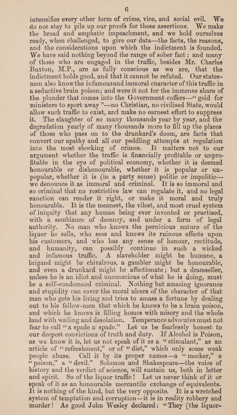 intensifies every other form of crime, vice, and social evil. We do not stay to pile up our proofs for these assertions. We make the broad and emphatic impeachment, and we hold ourselves ready, when challenged, to give our data—the facts, the reasons, and the considerations upon which the indictment is founded. We have said nothing beyond the range of sober fact; and many of those who are engaged in the traffic, besides Mr. Charles Buxton, M.P., are as fully conscious as we are, that the indictment holds good, and that it cannot be refuted. Our states¬ men also know the infamous and immoral character of this traffic in a seductive brain poison; and were it not for the immense share of the plunder that comes into the Grovernment coffers—gold for ministers to sport away ”—no Christian, no civilised State, would allow such traffic to exist, and make no earnest effort to suppress it. The slaughter of so many thousands year by year, and the degradation yearly of many thousands more to fill up the places of those who pass on to the drunkard’s doom, are facts that convert our apathy and all our peddling attempts at regulation into the most shocking of crimes. It matters not to our argument whether the traffic is financially profitable or unpro¬ fitable in the eye of political economy, whether it is deemed honourable or dishonourable, whether it is popular or un¬ popular, whether it is (in a party sense) politic or impolitic—• we denounce it as immoral and criminal. It is so immoral and so criminal that no restrictive law can regulate it, and no legal sanction can render it right, or make it moral and truly honourable. It is the meanest, the vilest, and most cruel system of iniquity that any human being ever invented or practised, with a semblance of decency, and under a form of legal authority. No man who knows the pernicious nature of the liquor he sells, who sees and knows its ruinous effects upon his customers, and who has any sense of honour, rectitude, and humanity, can possibly continue in such a wicked and infamous traffic. A slaveholder might be humane, a brigand might be chivalrous, a gambler might be honourable, and even a drunkard might be aflbctionate; but a dramseller, unless he is an idiot and unconscious of what he is doing, must be a self-condemned criminal. Nothing but amazing ignorance and stupidity can cover the moral ulcers of the character of that man who gets his living and tries to amass a fortune by dealing out to his fellow-men that which he knows to be a brain poison, and which he knows is filling homes with misery and the whole land with wailing and desolation. Temperance advocates must not fear to call a spade a‘ spade.” Let us be fearlessly honest to our deepest convictions of truth and duty. If Alcohol is Poison, as we know it is, let us not speak of it as a “ stimulant,” as an article of refreshment,” or of diet,” which only some weak people abuse. Call it by its proper names—a “ mocker,” a poison,” a devil.” Solomon and Shakespeare—the voice of history and the verdict of science, will sustain us, both in letter and spirit. So of the liquor traffic ! Let us never think of it or speak of it as an honourable mercantile exchange of equivalents. It is nothing of the kind, but the very opposite. It is a wretched system of temptation and corruption—it is in reality robbery and murder! As good John Wesley declared: ^‘They [the liquor-