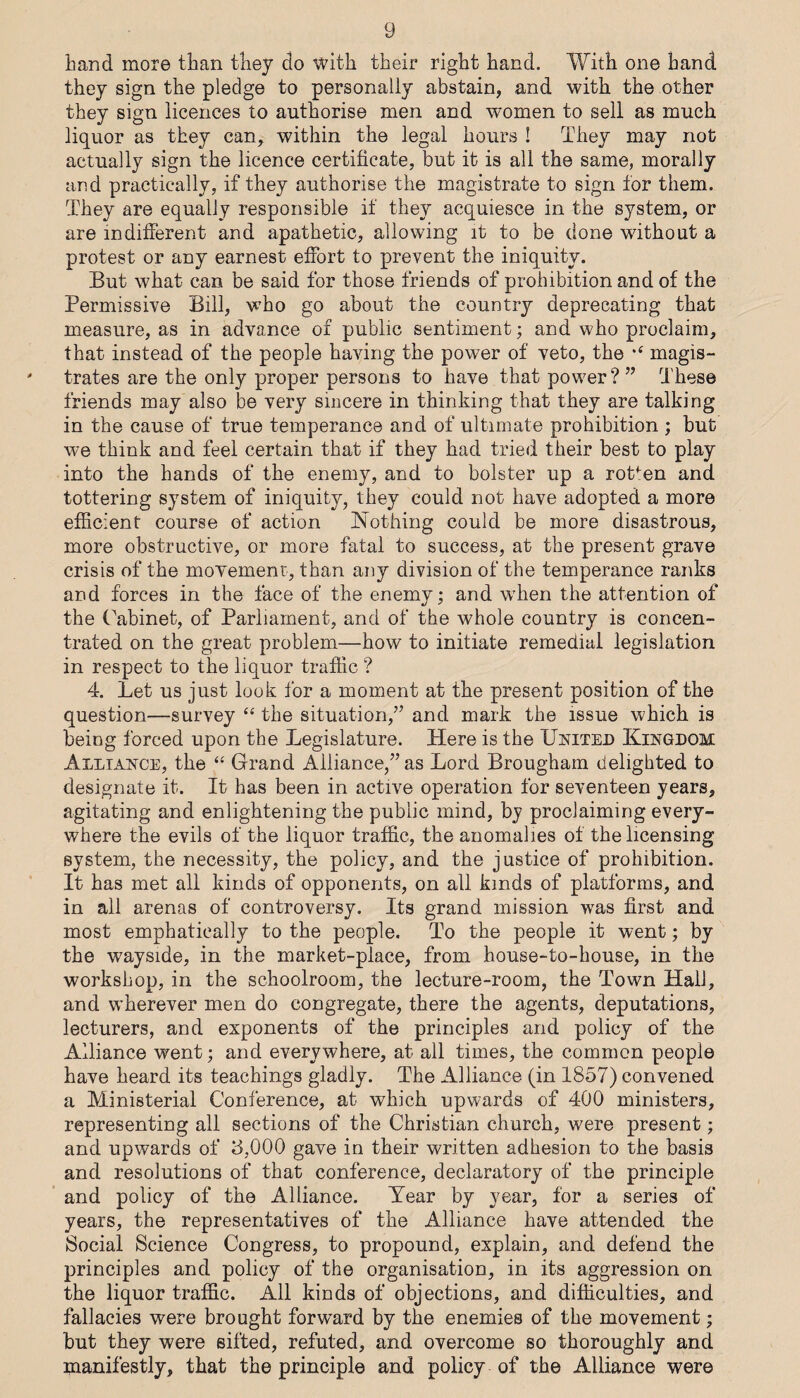 g hand more than they do with their right hand. With one hand they sign the pledge to personally abstain, and with the other they sign licences to authorise men and women to sell as much liquor as they can, within the legal hours I They may not actually sign the licence certificate, but it is all the same, morally and practically, if they authorise the magistrate to sign for them. They are equally responsible if they acquiesce in the system, or are indifierent and apathetic, allowing it to be done without a protest or any earnest efibrt to prevent the iniquity. But what can be said for those friends of prohibition and of the Permissive Bill, who go about the country deprecating that measure, as in advance of public sentiment; and who proclaim, that instead of the people having the power of veto, the magis¬ trates are the only proper persons to have that power?” These friends may also be very sincere in thinking that they are talking in the cause of true temperance and of ultimate prohibition ; but we think and feel certain that if they had tried their best to play into the hands of the enemy, and to bolster up a rotten and tottering system of iniquity, they could not have adopted a more efficient course of action iNothing could be more disastrous, more obstructive, or more fatal to success, at the present grave crisis of the movement, than any division of the temperance ranks and forces in the face of the enemy; and when the attention of the (^abinet, of Parliament, and of the whole country is concen¬ trated on the great problem—how to initiate remedial legislation in respect to the liquor traffic ? 4. Let us just look for a moment at the present position of the question—survey “ the situation,” and mark the issue which is being forced upon the Legislature. Here is the Unitei) Kingdom Alliance, the “ Grand Alliance,” as Lord Brougham delighted to designate it. It has been in active operation for seventeen years, agitating and enlightening the public mind, by proclaiming every¬ where the evils of the liquor traffic, the anomalies of the licensing system, the necessity, the policy, and the justice of prohibition. It has met all kinds of opponents, on all kinds of platforms, and in all arenas of controversy. Its grand mission was first and most emphatically to the people. To the people it went; by the wayside, in the market-place, from house-to-house, in the workshop, in the schoolroom, the lecture-room, the Town Hall, and wherever men do congregate, there the agents, deputations, lecturers, and exponents of the principles and policy of the Alliance went; and everywhere, at all times, the common people have heard its teachings gladly. The Alliance (in 1857) convened a Ministerial Conference, at which upwards of 400 ministers, representing all sections of the Christian church, were present; and upwards of 3,000 gave in their written adhesion to the basis and resolutions of that conference, declaratory of the principle and policy of the Alliance. Tear by year, for a series of years, the representatives of the Alliance have attended the Social Science Congress, to propound, explain, and defend the principles and policy of the organisation, in its aggression on the liquor traffic. All kinds of objections, and difficulties, and fallacies were brought forw'ard by the enemies of the movement; but they were sifted, refuted, and overcome so thoroughly and manifestly, that the principle and policy of the Alliance were