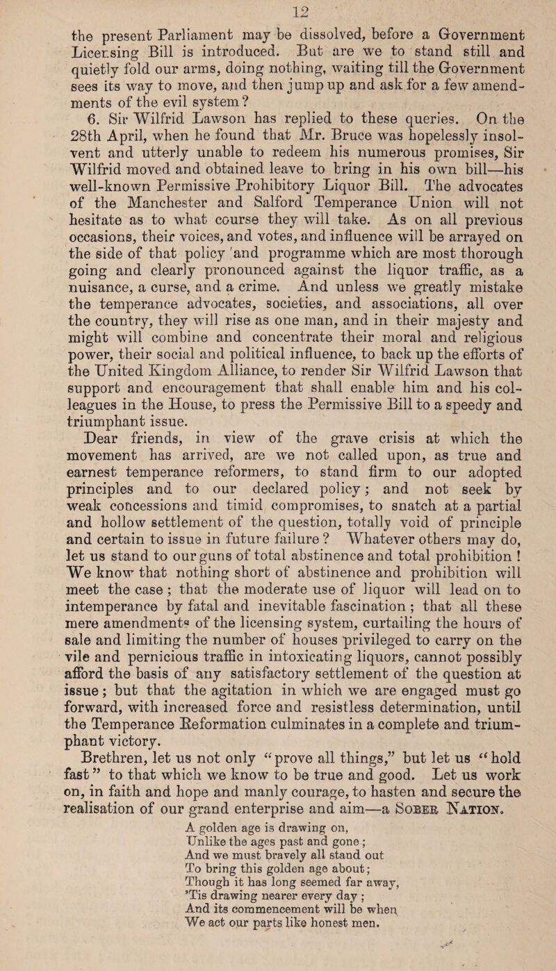 the present Parliament may be dissolved, before a Government Licensing Bill is introduced. But are we to stand still and quietly fold our arms, doing nothing, waiting till the Government sees its way to move, and then jump up and ask for a few amend¬ ments of the evil system ? 6. Sir Wilfrid Lawson has replied to these queries. On the 28th April, when he found that Mr. Bruce was hopelessly insol¬ vent and utterly unable to redeem his numerous promises. Sir Wilfrid moved and obtained leave to bring in his own bill—his well-known Permissive Prohibitory Liquor Bill. The advocates of the Manchester and Salford Temperance Union will not hesitate as to what course they will take. As on all previous occasions, their voices, and votes, and influence will be arrayed on the side of that policy 'and programme which are most thorough going and clearly pronounced against the liquor traffic, as a nuisance, a curse, and a crime. And unless we greatly mistake the temperance advocates, societies, and associations, all over the country, they will rise as one man, and in their majesty and might will combine and concentrate their moral and religious power, their social and political influence, to back up the efforts of the United Kingdom Alliance, to render Sir Wilfrid Lawson that support and encouragement that shall enable him and his col¬ leagues in the House, to press the Permissive Bill to a speedy and triumphant issue. Dear friends, in view of the grave crisis at which the movement has arrived, are we not called upon, as true and earnest temperance reformers, to stand firm to our adopted principles and to our declared policy; and not seek by weak concessions and timid compromises, to snatch at a partial and hollow settlement of the question, totally void of principle and certain to issue in future failure ? Whatever others may do, let us stand to our guns of total abstinence and total prohibition ! We know that nothing short of abstinence and prohibition will meet the case; that the moderate use of liquor will lead on to intemperance by fatal and inevitable fascination; that all these mere amendments of the licensing system, curtailing the hours of sale and limiting the number of houses privileged to carry on the vile and pernicious traffic in intoxicating liquors, cannot possibly afford the basis of any satisfactory settlement of the question at issue; but that the agitation in which we are engaged must go forward, with increased force and resistless determination, until the Temperance Eeformation culminates in a complete and trium¬ phant victory. Brethren, let us not only prove all things,” but let us hold fast ” to that which we know to be true and good. Let us work on, in faith and hope and manly courage, to hasten and secure the realisation of our grand enterprise and aim—a Soeee KATioif. A golden age is drawing on, Unlike the ages past and gone ; And we must bravely all stand out To bring this golden age about; Though it has long seemed far away, ’Tis drawing nearer every day ; And its commencement will be when We act our parts like honest men.