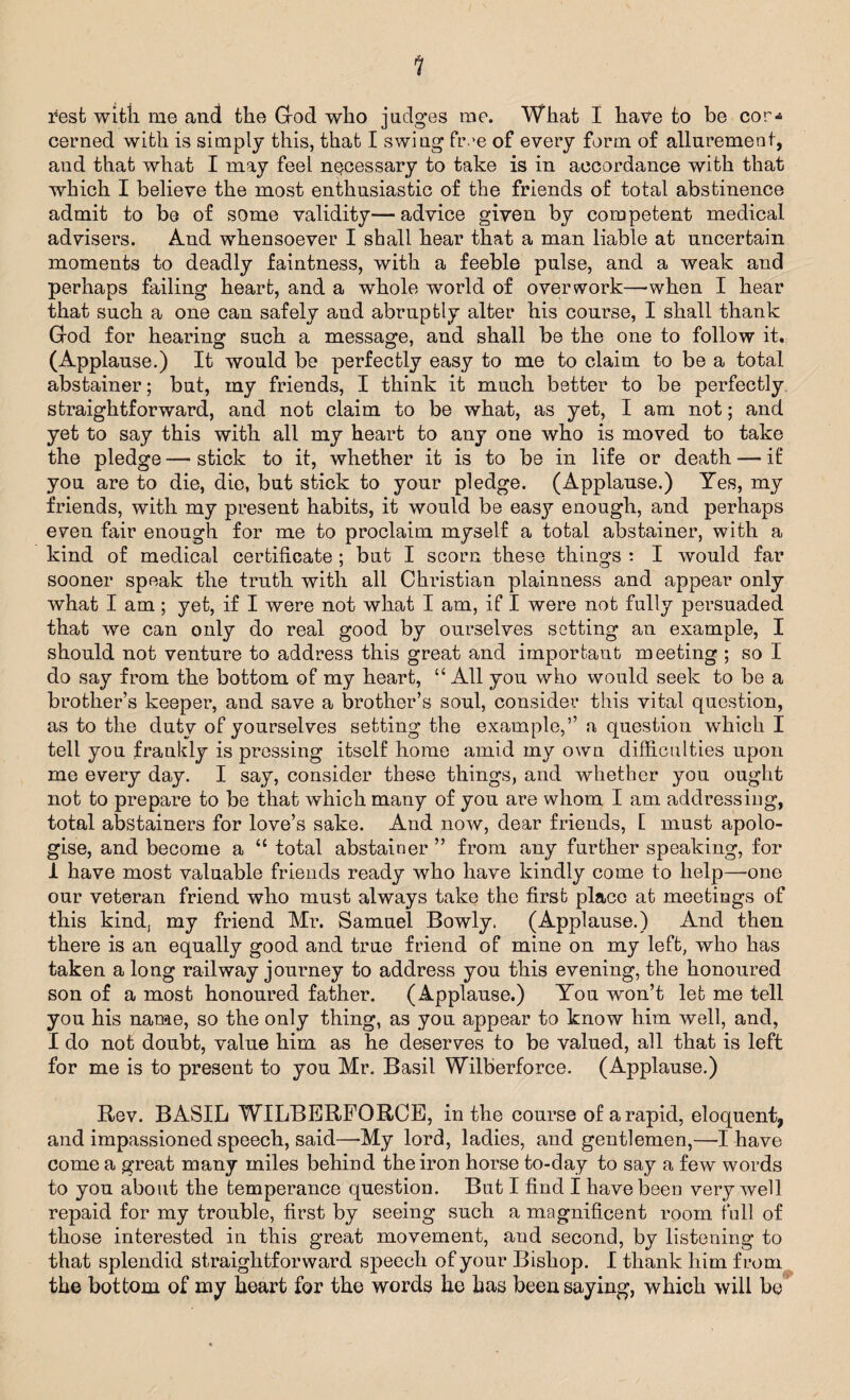 1 rest with me and the Grod who judges me. What I have to be cor-* cerned with is simply this, that I swiug five of every form of allurement, and that what I may feel necessary to take is in accordance with that which I believe the most enthusiastic of the friends of total abstinence admit to be of some validity— advice given by competent medical advisers. And whensoever I shall hear that a man liable at uncertain moments to deadly faintness, with a feeble pulse, and a weak and perhaps failing heart, and a whole world of overwork—-when I hear that such a one can safely and abruptly alter his course, I shall thank Grod for hearing such a message, and shall be the one to follow it. (Applause.) It would be perfectly easy to me to claim to be a total abstainer; but, my friends, I think it much better to be perfectly straightforward, and not claim to be what, as yet, I am not; and yet to say this with all my heart to any one who is moved to take the pledge — stick to it, whether it is to be in life or death — if you are to die, die, but stick to your pledge. (Applause.) Yes, my friends, with my present habits, it would be easy enough, and perhaps even fair enough for me to proclaim myself a total abstainer, with a kind of medical certificate ; but I scorn these things : I would far sooner speak the truth with all Christian plainness and appear only what I am; yet, if I were not what I am, if I were not fully persuaded that we can only do real good by ourselves setting an example, I should not venture to address this great and important meeting ; so I do say from the bottom of my heart, “All you who would seek to be a brother’s keeper, and save a brother’s soul, consider this vital question, as to the duty of yourselves setting the example,” a question which I tell you frankly is pressing itself home amid my own difficulties upon me every day. I say, consider these things, and whether you ought not to prepare to be that which many of you are whom I am addressing, total abstainers for love’s sake. And now, dear friends, E must apolo¬ gise, and become a “ total abstainer ” from any further speaking, for 1 have most valuable friends ready who have kindly come to help—one our veteran friend who must always take the first place at meetings of this kind, my friend Mr. Samuel Bowly. (Applause.) And then there is an equally good and true friend of mine on my left, who has taken a long railway journey to address you this evening, the honoured son of a most honoured father. (Applause.) You won’t let me tell you his name, so the only thing, as you appear to know him well, and, I do not doubt, value him as he deserves to be valued, all that is left for me is to present to you Mr. Basil Wilberforce. (Applause.) Rev. BASIL WILBERFORCE, in the course of a rapid, eloquent, and impassioned speech, said—-My lord, ladies, and gentlemen,—I have come a great many miles behind the iron horse to-day to say a few words to you about the temperance question. But I find I have been very well repaid for my trouble, first by seeing such a magnificent room full of those interested in this great movement, and second, by listening to that splendid straightforward speech of your Bishop. I thank him from the bottom of my heart for the words he has been saying, which will be