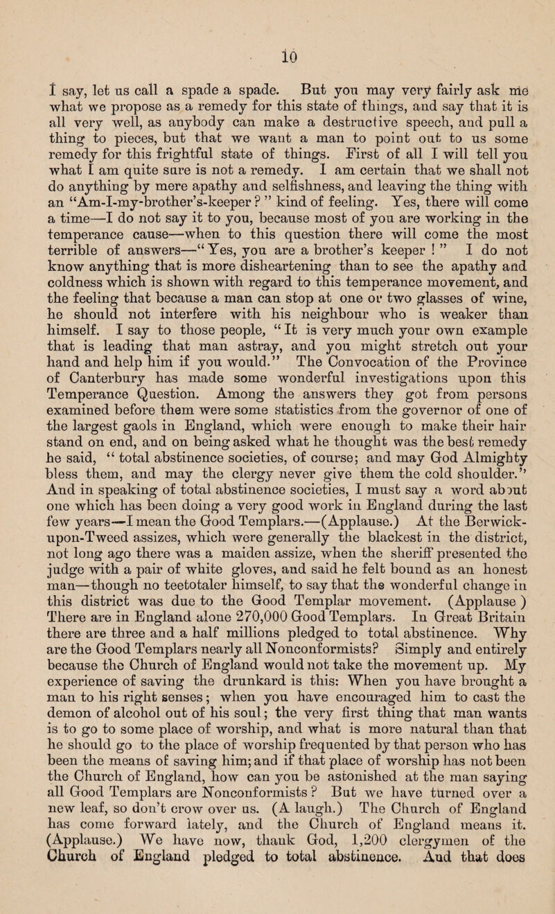 io 1 say, let us call a spade a spade. But you may very fairly ask nie what we propose as a remedy for this state of things, and say that it is all very well, as anybody can make a destructive speech, and pull a thing to pieces, but that we want a man to point out to us some remedy for this frightful state of things. First of all I will tell you what I am quite sure is not a remedy. I am certain that we shall not do anything by mere apathy and selfishness, and leaving the thing with an “Am-I-my-brother’s-keeper ? ” kind of feeling. Yes, there will come a time—I do not say it to you, because most of you are working in the temperance cause—when to this question there will come the most terrible of answers—“Yes, you are a brother’s keeper ! ” I do not know anything that is more disheartening than to see the apathy and coldness which is shown with regard to this temperance movement, and the feeling that because a man can stop at one or two glasses of wine, he should not interfere with his neighbour who is weaker than himself. I say to those people, “ It is very much your own example that is leading that man astray, and you might stretch out your hand and help him if you would.” The Convocation of the Frovince of Canterbury has made some wonderful investigations upon this Temperance Question. Among the answers they got from persons examined before them were some statistics from the governor of one of the largest gaols in England, which were enough to make their hair stand on end, and on being asked what he thought was the best remedy he said, “ total abstinence societies, of course; and may God Almighty bless them, and may the clergy never give them the cold shoulder.” And in speaking of total abstinence societies, I must say a word abmt one which has been doing a very good work in England during the last few years—I mean the Good Templars.—(Applause.) At the Berwick- upon-Tweed assizes, which were generally the blackest in the district, not long ago there was a maiden assize, when the sheriff presented the judge with a pair of white gloves, and said he felt bound as an honest man—though no teetotaler himself, to say that the wonderful change in this district was due to the Good Templar movement. (Applause ) There are in England alone 270,000 Good Templars. In Great Britain there are three and a half millions pledged to total abstinence. Why are the Good Templars nearly all nonconformists? Simply and entirely because the Church of England would not take the movement up. My experience of saving the drunkard is this: When you have brought a man to his right senses; when you have encouraged him to cast the demon of alcohol out of his soul.; the very first thing that man wants is to go to some place of worship, and what is more natural than that he should go to the place of worship frequented by that person who has been the means of saving him; and if that place of worship has not been the Church of England, how can you be astonished at the man saying all Good Templars are Nonconformists ? But we have turned over a new leaf, so don’t crow over us. (A laugh.) The Church of England has come forward lately, and the Church of England means it. (Applause.) We have now, thauk God, 1,200 clergymen of the Church of England pledged to total abstinence. And that does