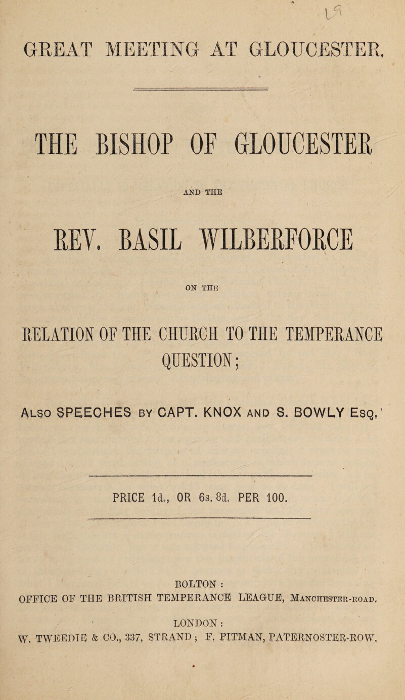 GREAT MEETING AT GLOUCESTER. THE BISHOP OF GLOUCESTER AND THE REV. BASIL WILBERFORCE ON THE RELATION OF THE CHURCH TO THE TEMPERANCE QUESTION; ALSO SPEECHES by CAPT. KNOX and S. BOWLY Esq,' PRICE Id., OR 6s. 8d. PER 100. BOLTON : OFFICE OF THE BRITISH TEMPERANCE LEAGUE, Manchester-eoad. LONDON: W. TWEEDIE & CO,, 337, STRAND ; F. PITMAN, PATERNQSTER-ROYV,