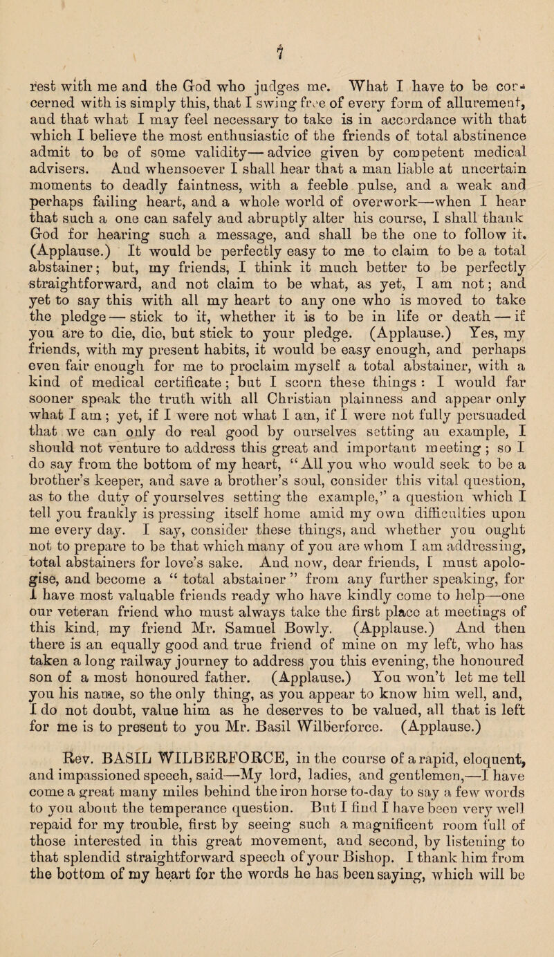 rest with me and the God who judges me. What I have to be cor- cerned with is simply this, that I swing free of every form of allurement, and that what I may feel necessary to take is in accordance with that which I believe the most enthusiastic of the friends of total abstinence admit to be of some validity—advice given by competent medical advisers. And whensoever I shall hear that a man liable at uncertain moments to deadly faintness, with a feeble pulse, and a weak and perhaps failing heart, and a whole world of overwork—when I hear that such a one can safely and abruptly alter his course, I shall thank God for hearing such a message, and shall be the one to follow it. (Applause.) It would be perfectly easy to me to claim to be a total abstainer; but, my friends, I think it much better to be perfectly straightforward, and not claim to be what, as yet, I am not; and yet to say this with all my heart to any one who is moved to take the pledge — stick to it, whether it is to be in life or death — if you are to die, die, but stick to your pledge. (Applause.) Yes, my friends, with my present habits, it would be easy enough, and perhaps even fair enough for me to proclaim myself a total abstainer, with a kind of medical certificate ; but I scorn these things : I would far sooner speak the truth with all Christian plainness and appear only what I am; yet, if I were not what I am, if I were not fully persuaded that we can only do real good by ourselves sotting an example, I should not venture to address this great and important meeting ; so I do say from the bottom of my heart, “All you who would seek to be a brother’s keeper, and save a brother’s soul, consider this vital question, as to the duty of yourselves setting the example,’’ a question which I tell you frankly is pressing itself home amid my own difficulties upon me every day. I say, consider these things, and whether you ought not to prepare to be that which many of you are whom I am addressing, total abstainers for love’s sake. And now, dear friends, [ must apolo¬ gise, and become a “ total abstainer ” from any further speaking, for i have most valuable friends ready who have kindly come to help—one our veteran friend who must always take the first place at meetings of this kind, my friend Mr. Samuel Bowly. (Applause.) And then there is an equally good and true friend of mine on my left, who has taken a long railway journey to address you this evening, the honoured son of a most honoured father. (Applause.) You won’t let me tell you his name, so the only thing, as you appear to know him well, and, I do not doubt, value him as he deserves to be valued, all that is left for me is to present to you Mr. Basil Wilberforco. (Applause.) Rev. BASIL WILBERFORCE, in the course of a rapid, eloquent, and impassioned speech, said—My lord, ladies, and gentlemen,—I have come a great many miles behind the iron horse to-day to say a few words to you about the temperance question. But I find I have been very well repaid for my trouble, first by seeing such a magnificent room full of those interested in this great movement, and second, by listening to that splendid straightforward speech of your Bishop. I thank him from the bottom of my heart for the words he has been saying, which will be