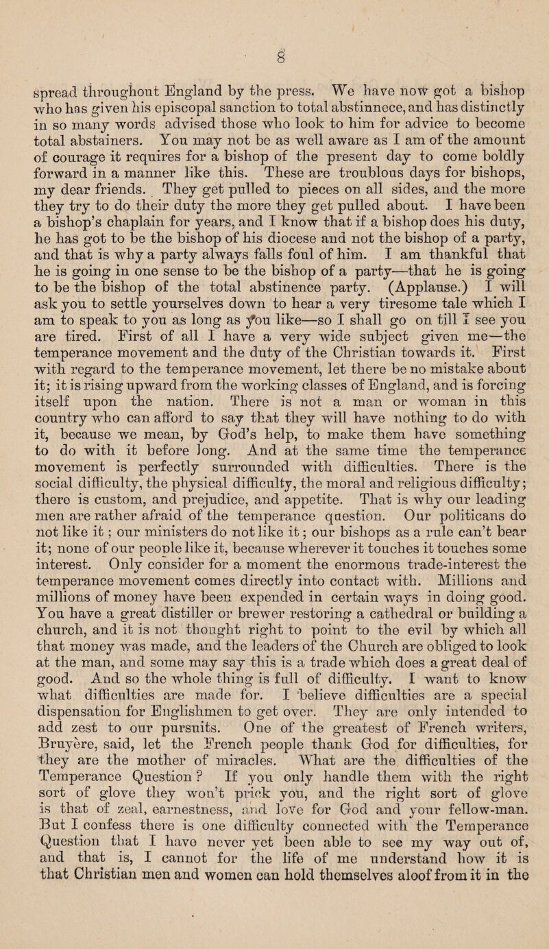 § spread throughout England by the press. We have now got a bishop who has given his episcopal sanction to total abstinnece, and has distinctly in so many words advised those who look to him for advice to become total abstainers. Yon may not be as well aware as I am of the amount of courage it requires for a bishop of the present day to come boldly forward in a manner like this. These are troublous days for bishops, my dear friends. They get pulled to pieces on all sides, and the more they try to do their duty the more they get pulled about. I have been a bishop’s chaplain for years, and I know that if a bishop does his duty, he has got to be the bishop of his diocese and not the bishop of a party, and that is why a party always falls foul of him. I am thankful that he is going in one sense to be the bishop of a party—that he is going to be the bishop of the total abstinence party. (Applause.) I wall ask you to settle yourselves down to hear a very tiresome tale which I am to speak to you as long as tfou like—so I shall go on till I see you are tired. First of all I have a very wide subject given me—the temperance movement and the duty of the Christian towards it. First with regard to the temperance movement, let there be no mistake about it; it is rising upward from the working classes of England, and is forcing itself upon the nation. There is not a man or woman in this country who can afford to say that they will have nothing to do with it, because we mean, by God’s help, to make them have something to do with it before long. And at the same time the temperance movement is perfectly surrounded with difficulties. There is the social difficulty, the physical difficulty, the moral and religious difficulty; there is custom, and prejudice, and appetite. That is why our leading men are rather afraid of the temperance question. Our politicans do not like it; our ministers do not like it; our bishops as a rule can’t bear it; none of our people like it, because wherever it touches it touches some interest. Only consider for a moment the enormous trade-interest the temperance movement comes directly into contact with. Millions and millions of money have been expended in certain ways in doing good. You have a great distiller or brewer restoring a cathedral or building a church, and it is not thought right to point to the evil by which all that money was made, and the leaders of the Church are obliged to look at the man, and some may say this is a trade which does a great deal of good. And so the whole thing is full of difficulty. I want to know what difficulties are made for. I believe difficulties are a special dispensation for Englishmen to get over. They are only intended to add zest to our pursuits. One of the greatest of French writers, Bruyere, said, let the French people thank God for difficulties, for they are the mother of miracles. What are the difficulties of the Temperance Question ? If you only handle them with the right sort of glove they won’t prick you, and the right sort of glove is that of zeal, earnestness, and love for God and your fellowT-man. But I confess there is one difficulty connected with the Temperance Question that I have never yet been able to see my way out of, and that is, I cannot for the life of me understand how it is that Christian men and women can hold themselves aloof from it in the