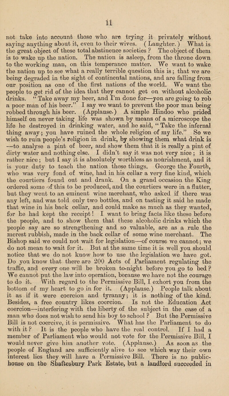 not take into account those who are trying it privately without saying anything about it, even to their wives. ( Laughter. ) What is the great object of these total abstinence societies P The object of them is to wake up the nation. The nation is asleep, from the throne down to the working man, on this temperance matter, We want to wake the nation up to see what a really terrible question this is; that we are being degraded in the sight of continental nations, and are falling from our position as one of the first nations of the world. We want the people to get rid of the idea that they cannot get on without alcoholic drinks. “ Take away my beer, and I’m done for—you are going to rob a poor man of his beer.” I say we want to prevent the poor man being robbed through his beer. (Applause.) A simple Hindoo who prided himself on never taking life was shown by means of a microscope the life he destroyed in drinking water, and he said, “ Take the infernal thing away; you have ruined the whole religion of my life.” So we wish to ruin people’s religion in drink, by showing them what drink is —to analyse a pint of beer, and show them that it is really a pint of dirty water and nothing else. I didn’t say it was not very nice ; it is rather nice; but I say it is absolutely worthless as nourishment, and it is your duty to teach the nation these things. George the Eourtb, who was very fond of wine, had in his cellar a very fine kind, which the courtiers found out and drank. On a grand occasion the King ordered some of this to be produced, and the courtiers were in a flutter, but they went to an eminent wTine merchant, who asked if there was any left, and was told only two bottles, and on tasting it said he made that wine in his back cellar, and could make as much as they wanted, for he had kept the receipt! I want to bring facts like these before the people, and to show them that these alcoholic drinks which the people say are so strengthening and so valuable, are as a rule the merest rubbish, made in the back cellar of some wine merchant. The Bishop said we could not wait for legislation—of course we cannot; we do not mean to wait for it. But at the same time it is well you should notice that we do not know how to use the legislation we have got. Do you know that there are 200 Acts of Parliament regulating the traffic, and every one will be broken to-night before you go to bed ? We cannot put the law into operation, because we have not the courage to do it. With regard to the Permissive Bill, I exhort you from the bottom of my heart to go in for it. (Applause.) People talk about it as if it were coercion and tyranny; it is nothing of the kind. Besides, a free country likes coercion. Is not the Education Act coercion—interfering with the liberty of the subject in the case of a man who does not wish to send his boy to school P But the Permissive Bill is not coercive, it is permissive. What has the Parliament to do with it ? It is the people who have the real control. If I had a member of Parliament who would not vote for the Permissive Bill, I would never give him another vote. (Applause.) As soon as the people of England are sufficiently alive to see which way their own interest lies they will have a Permissive Bill. There is no public- house on the Shaftesbury Park Estate, but a landlord succeeded in