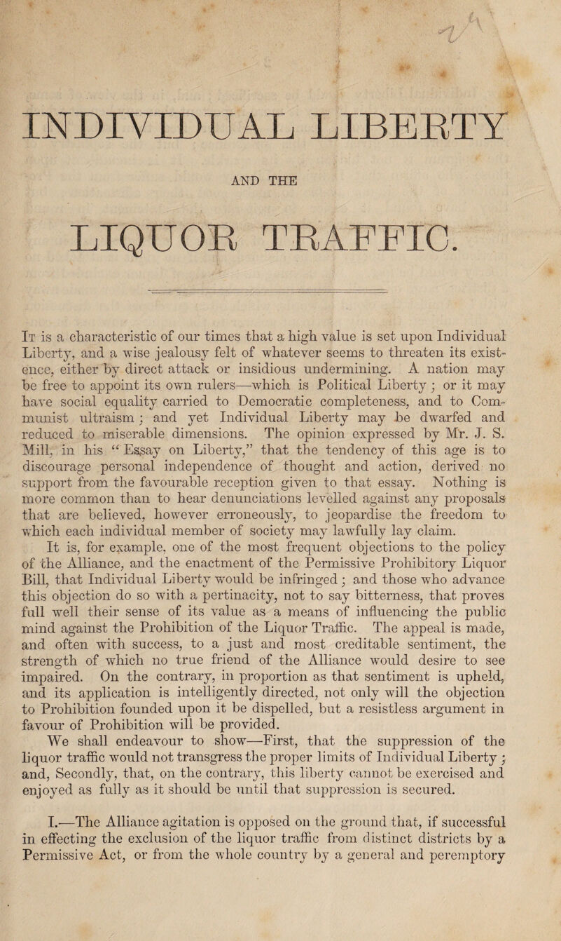 INDIVIDUAL LIBERTY AND THE LIQUOR TRAFFIC. It is a characteristic of our times that a high value is set upon Individual Liberty, and a wise jealousy felt of whatever seems to threaten its exist¬ ence, either by direct attack or insidious undermining. A nation may be free to appoint its own rulers—which is Political Liberty ; or it may have social equality carried to Democratic completeness, and to Com¬ munist ultraism; and yet Individual Liberty may be dwarfed and reduced to miserable dimensions. The opinion expressed by Mr. J. S. Mill, in his Essay on Liberty,” that the tendency of this age is to discourage personal independence of thought and action, derived no support from the favourable reception given to that essay. Nothing is more common than to hear denunciations levelled against any proposals that are believed, however erroneously, to jeopardise the freedom to which each individual member of society may lawfully lay claim. It is, for example, one of the most frequent objections to the policy of the Alliance, and the enactment of the Permissive Prohibitory Liquor Bill, that Individual Liberty wrould be infringed; and those who advance this objection do so wTitb. a pertinacity, not to say bitterness, that proves full well their sense of its value as a means of influencing the public mind against the Prohibition of the Liquor Traffic. The appeal is made, and often with success, to a just and most creditable sentiment, the strength of which no true friend of the Alliance would desire to see impaired. On the contrary, in proportion as that sentiment is upheld, and its application is intelligently directed, not only will the objection to Prohibition founded upon it be dispelled, but a resistless argument in favour of Prohibition will be provided. We shall endeavour to show—First, that the suppression of the liquor traffic would not transgress the proper limits of Individual Liberty ; and, Secondly, that, on the contrary, this liberty cannot be exercised and enjoyed as fully as it should be until that suppression is secured. I.—The Alliance agitation is opposed on the ground that, if successful in effecting the exclusion of the liquor traffic from distinct districts by a Permissive Act, or from the whole country by a general and peremptory