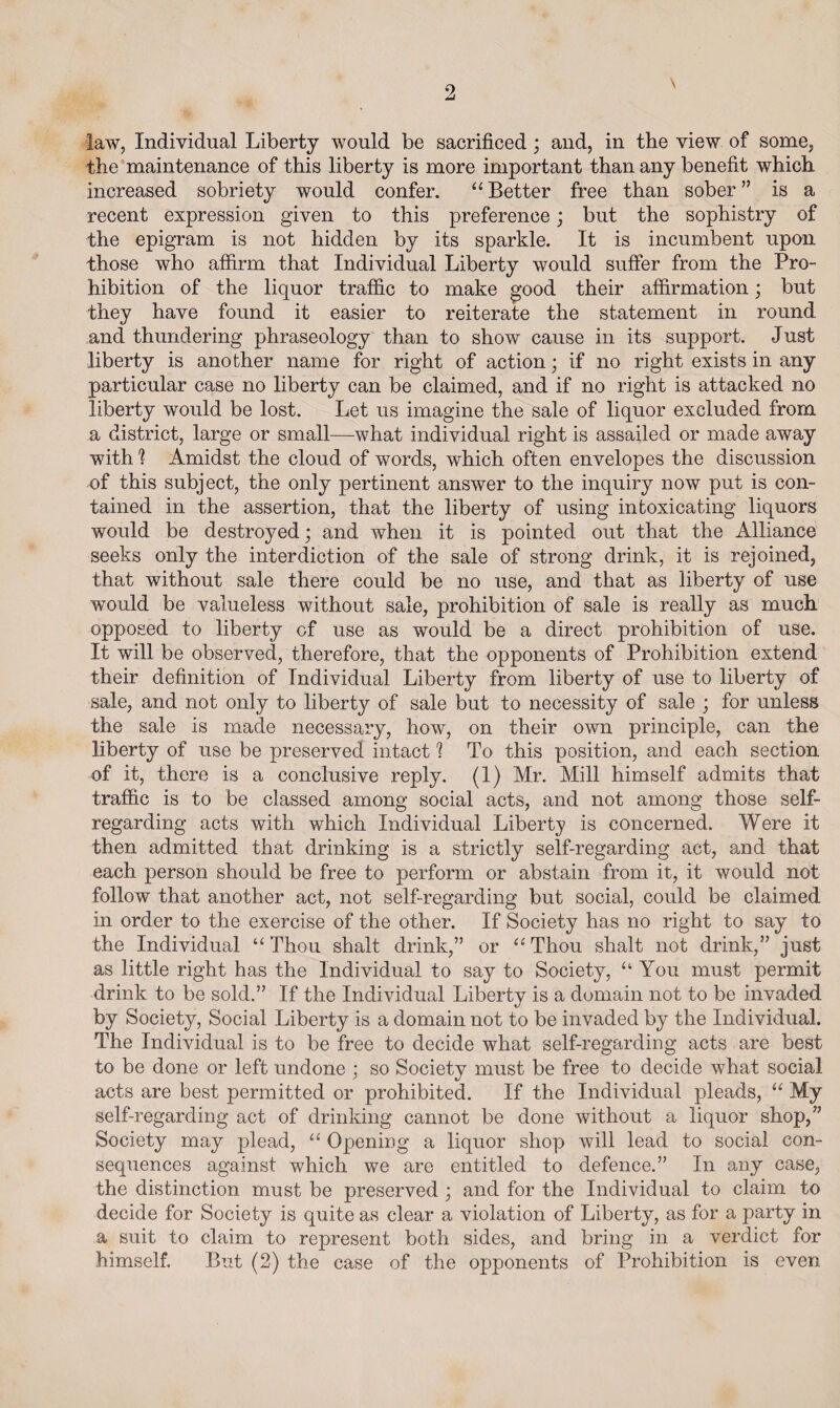 law, Individual Liberty would be sacrificed; and, in the view of some, the maintenance of this liberty is more important than any benefit which increased sobriety would confer. “ Better free than sober ” is a recent expression given to this preference; but the sophistry of the epigram is not hidden by its sparkle. It is incumbent upon those who affirm that Individual Liberty would suffer from the Pro¬ hibition of the liquor traffic to make good their affirmation; but they have found it easier to reiterate the statement in round and thundering phraseology than to show cause in its support. Just liberty is another name for right of action; if no right exists in any particular case no liberty can be claimed, and if no right is attacked no liberty would be lost. Let us imagine the sale of liquor excluded from a district, large or small—what individual right is assailed or made away with 1 Amidst the cloud of words, which often envelopes the discussion of this subject, the only pertinent answer to the inquiry now put is con¬ tained in the assertion, that the liberty of using intoxicating liquors would be destroyed; and when it is pointed out that the Alliance seeks only the interdiction of the sale of strong drink, it is rejoined, that without sale there could be no use, and that as liberty of use would be valueless without sale, prohibition of sale is really as much opposed to liberty cf use as would be a direct prohibition of use. It will be observed, therefore, that the opponents of Prohibition extend their definition of Individual Liberty from liberty of use to liberty of sale, and not only to liberty of sale but to necessity of sale ; for unless the sale is made necessary, how, on their own principle, can the liberty of use be preserved intact 1 To this position, and each section of it, there is a conclusive reply. (1) Mr. Mill himself admits that traffic is to be classed among social acts, and not among those self- regarding acts with which Individual Liberty is concerned. Were it then admitted that drinking is a strictly self-regarding act, and that each person should be free to perform or abstain from it, it would not follow that another act, not self-regarding but social, could be claimed in order to the exercise of the other. If Society has no right to say to the Individual “Thou shalt drink,” or “Thou shalt not drink,” just as little right has the Individual to say to Society, “You must permit drink to be sold.” If the Individual Liberty is a domain not to be invaded by Society, Social Liberty is a domain not to be invaded by the Individual. The Individual is to be free to decide what self-regarding acts are best to be done or left undone ; so Society must be free to decide what social acts are best permitted or prohibited. If the Individual pleads, “ My self-regarding act of drinking cannot be done without a liquor shop,” Society may plead, “ Opening a liquor shop will lead to social con¬ sequences against which we are entitled to defence.” In any case, the distinction must be preserved ; and for the Individual to claim to decide for Society is quite as clear a violation of Liberty, as for a party in a suit to claim to represent both sides, and bring in a verdict for