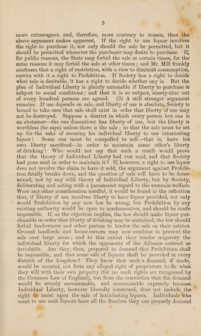 more extravagant, and, therefore, more contrary to reason, than the above argument makes apparent. If the right to use liquor involves the right to purchase it, not only should the sale be permitted, but it should be permitted whenever the purchaser may desire to purchase. If, for public reasons, the State may forbid the sale at certain times, for the same reasons it may forbid the sale at other times; and Mr. Mill frankly confesses that a right of restriction, with a view to diminish consumption, carries with it a right to Prohibition. If Society has a right to decide what sale is desirable, it has a right to decide whether any is. But the plea of Individual Liberty is plainly untenable if liberty to purchase is subject to social conditions; and that it is so subject, ninety-nine out of every hundred persons are agreed. (3) A still stronger argument remains. If use depends on sale, and liberty of use is absolute, Society is bound to take care that sale shall exist in order that liberty of use may not be destroyed. Suppose a district in which every person but one is an abstainer—the one dissentient has liberty of use, but the liberty is worthless (he says) unless there is the sale ; so that the sale must be set up for the sake of securing his individual liberty to use intoxicating liquor! Some one must be compelled to sell—that is, have his own liberty sacrificed—in order to maintain some other’s liberty of drinking! Who would not say that such a result would prove that the theory of Individual Liberty had run mad, and that Society had gone mad in order to maintain it 1 If, however, a right to use liquor does not involve the claim to have it sold, the argument against Prohibi¬ tion fatally breaks down, and the question of sale will have to be deter¬ mined, not by any wild theory of Individual Liberty, but by Society, deliberating and acting with a paramount regard to the common welfare. Were any other consideration needful, it would be found in the reflection, that, if liberty of use involves liberty to have liquor provided, not only would Prohibition by any new law be wrong, but Prohibition by any existing authority would be open to condemnation, and should be made impossible. If, as the objection implies, the law should make liquor pur¬ chasable in order that liberty of drinking may be sustained, the law should forbid landowners and other parties to hinder the sale on their estates. Ground landlords and house-owners may now combine to prevent the sale over large areas; and to this extent they render nugatory the individual liberty for which the opponents of the Alliance contend as inviolable. Are they, then, prepared to demand that Prohibition shall be impossible, and that some sale of liquors shall be provided in every district of the kingdom % They know that such a demand, if made, would be scouted, not from any alleged right of proprietors to do what they will with their own property (for no such rights are recognised by the Common Law of England), but from the conviction that the demand would be utterly unreasonable, and unreasonable expressly because Individual Liberty, however liberally construed, does not include the right to insist upon the sale of intoxicating liquors. Individuals who want to use such liquors have all the freedom they can properly demand