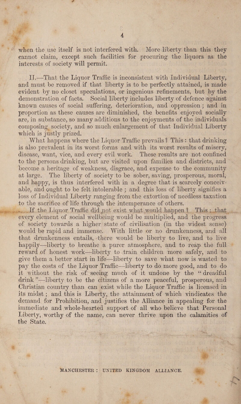 when the use itself is not interfered with. More liberty than this they cannot claim, except such facilities for procuring the liquors as the interests of society will permit. II.—That the Liquor Traffic is inconsistent with Individual Liberty, and must be removed if that liberty is to be perfectly attained, is made evident by no closet speculations, or ingenious refinements, but by the demonstration of facts. Social liberty includes liberty of defence against known causes of social suffering, deterioration, and oppression; and in proportion as these causes are diminished, the benefits enjoyed socially are, in substance, so many additions to the enjoyments of the individuals composing society, and so much enlargement of that Individual Liberty which is justly prized. What happens where the Liquor Traffic prevails 1 This : that drinking is also prevalent in its worst forms and with its worst results of misery, disease, want, vice, and every evil work. These results are not confined to the persons drinking, but are visited upon families and districts, and become a heritage of weakness, disgrace, and expense to the community at large. The liberty of society to be sober, saving, prosperous, moral, and happy, is thus interfered with in a degree that is scarcely conceiv¬ able, and ought to be felt intolerable ; and this Joss of liberty signifies a loss of Individual Liberty ranging from the extortion of needless taxation to the sacrifice of life through the intemperance of others. If the Liquor Traffic did not exist what would happen'? This that every element of social wellbeing would be multiplied, and the progress of society towards a higher state of civilisation (in the widest sense) would be rapid and immense. With little or no drunkenness, and all that drunkenness entails, 'there wmuld be liberty to live, and to live happily—liberty to breathe a purer atmosphere, and to reap the full reward of honest work—liberty to train children more safely, and to give them a better start in life—liberty to save what now is wasted to pay the costs of the Liquor Traffic—liberty to do more good, and to do it without the risk of seeing much of it undone by the “ dreadful drink ”■—liberty to be the citizens of a more peaceful, prosperous, and Christian country than can exist while the Liquor Traffic is licensed in its midst; and this is Liberty, the attainment of which vindicates the demand for Prohibition, and justifies the Alliance in appealing for the immediate and whole-liearted support of all who believe that Personal Liberty, worthy of the name, can never thrive upon the calamities of the State. A MANCHESTER : UNITED KINGDOM ALLIANCE.