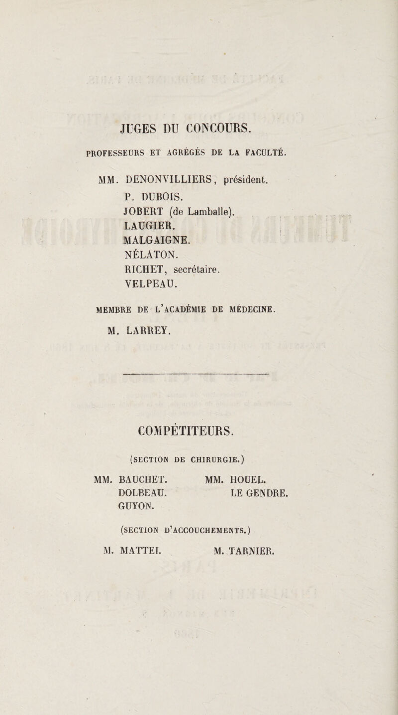 JUGES DU CONCOURS. PROFESSEURS ET AGRÉGÉS DE LA FACULTÉ. MM. DENONVILLIERS7 président. P. DUBOIS. JOBERT (de Lamballe). LAUGIER. MALGAIGNE. NÉLATON. RICHET, secrétaire. VELPEAU. MEMBRE DE l’ACADÉMIE DE MÉDECINE. M. LARREY. COMPÉTITEURS. (SECTION DE CHIRURGIE.) MM. BAUGHET. MM. HOÜEL. DOLBEAU. LE GENDRE. GUYON. (section d’accouchements.)