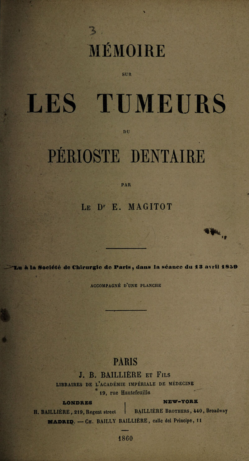 SUR LES TUMEURS PÉRIOSTE DENTAIRE PAR Le Dr E. MAGITOT •» fr , lu à la Société de Chirurgie de Paris, dans la séauce du 13 auil 1950 ACCOMPAGNÉ D’UNE PLANCHE é PARIS J. B. BAILLIÈRE et Fils LIBRAIRES DE L’ACADÉMIE IMPÉRIALE DE MÉDECINE 19, rue Hautefeuille LONDRES I NEW-YORK H. BAILLIÈRE ,219, Regent Street I BAILLIÈRE Brothers , 440, Broadway MADRID. —Ch. BAILLY BAILLIÈRE, calle del Principe, il 1860