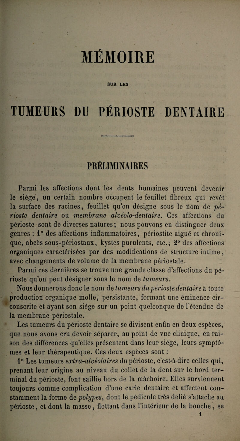 MEMOIRE SUR LES TUMEURS DU PÉRIOSTE DENTAIRE PRÉLIMINAIRES Parmi les affections dont les dents humaines peuvent devenir le siège, un certain nombre occupent le feuillet fibreux qui revêt la surface des racines, feuillet qu’on désigne sous le nom de pé¬ rioste dentaire ou membrane alvéolo-dentaire. Ces affections du périoste sont de diverses natures; nous pouvons en distinguer deux genres : 1° des affections inflammatoires, périostite aiguë et chroni¬ que, abcès sous-périostaux, kystes purulents, etc.; 2° des affections organiques caractérisées par des modifications de structure intime, avec changements de volume de la membrane périostale. Parmi ces dernières se trouve une grande classe d’affections du pé¬ rioste qu’on peut désigner sous le nom de tumeurs. Nous donnerons donc le nom de tumeurs du périoste dentaire à toute production organique molle, persistante, formant une éminence cir¬ conscrite et ayant son siège sur un point quelconque de l’étendue de la membrane périostale. Les tumeurs du périoste dentaire se divisent enfin en deux espèces, que nous avons cru devoir séparer, au point de vue clinique, en rai¬ son des différences qu’elles présentent dans leur siège, leurs symptô¬ mes et leur thérapeutique. Ces deux espèces sont : 1° Les tumeurs extra-alvéolaires du périoste, c’est-à-dire celles qui, prenant leur origine au niveau du collet de la dent sur le bord ter¬ minal du périoste, font saillie hors de la mâchoire. Elles surviennent toujours comme complication d’une carie dentaire et affectent con¬ stamment la forme de polypes, dont le pédicule très délié s’attache au périoste, et dont la masse, flottant dans l’intérieur de la bouche, se