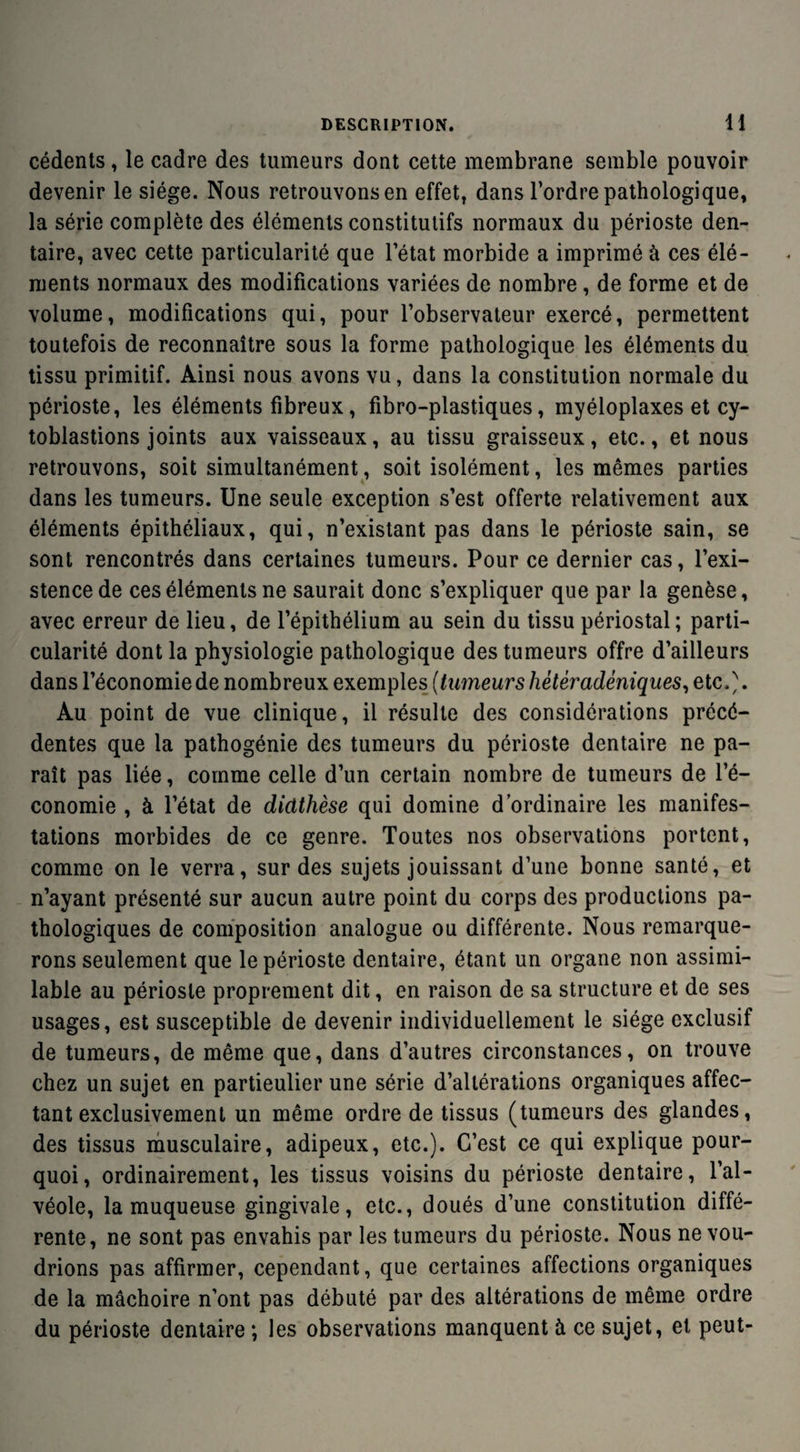 cédents, le cadre des tumeurs dont cette membrane semble pouvoir devenir le siège. Nous retrouvons en effet, dans l’ordre pathologique, la série complète des éléments constitutifs normaux du périoste den¬ taire, avec cette particularité que l’état morbide a imprimé à ces élé¬ ments normaux des modifications variées de nombre, de forme et de volume, modifications qui, pour l’observateur exercé, permettent toutefois de reconnaître sous la forme pathologique les éléments du tissu primitif. Ainsi nous avons vu, dans la constitution normale du périoste, les éléments fibreux, fibro-plastiques, myéloplaxes et cy- toblastions joints aux vaisseaux, au tissu graisseux, etc., et nous retrouvons, soit simultanément, soit isolément, les mêmes parties dans les tumeurs. Une seule exception s’est offerte relativement aux éléments épithéliaux, qui, n’existant pas dans le périoste sain, se sont rencontrés dans certaines tumeurs. Pour ce dernier cas, l’exi¬ stence de ces éléments ne saurait donc s’expliquer que par la genèse, avec erreur de lieu, de l’épithélium au sein du tissu périostal; parti¬ cularité dont la physiologie pathologique des tumeurs offre d’ailleurs dans l’économie de nombreux exemples (tumeurs hètèradéniques, etc.). Au point de vue clinique, il résulte des considérations précé¬ dentes que la pathogénie des tumeurs du périoste dentaire ne pa¬ raît pas liée, comme celle d’un certain nombre de tumeurs de l’é¬ conomie , à l’état de diathèse qui domine d’ordinaire les manifes¬ tations morbides de ce genre. Toutes nos observations portent, comme on le verra, sur des sujets jouissant d’une bonne santé, et n’ayant présenté sur aucun autre point du corps des productions pa¬ thologiques de composition analogue ou différente. Nous remarque¬ rons seulement que le périoste dentaire, étant un organe non assimi¬ lable au périoste proprement dit, en raison de sa structure et de ses usages, est susceptible de devenir individuellement le siège exclusif de tumeurs, de même que, dans d’autres circonstances, on trouve chez un sujet en particulier une série d’altérations organiques affec¬ tant exclusivement un même ordre de tissus (tumeurs des glandes, des tissus musculaire, adipeux, etc.). C’est ce qui explique pour¬ quoi, ordinairement, les tissus voisins du périoste dentaire, l’al¬ véole, la muqueuse gingivale, etc., doués d’une constitution diffé¬ rente, ne sont pas envahis par les tumeurs du périoste. Nous ne vou¬ drions pas affirmer, cependant, que certaines affections organiques de la mâchoire n’ont pas débuté par des altérations de même ordre du périoste dentaire *, les observations manquent à ce sujet, et peut-