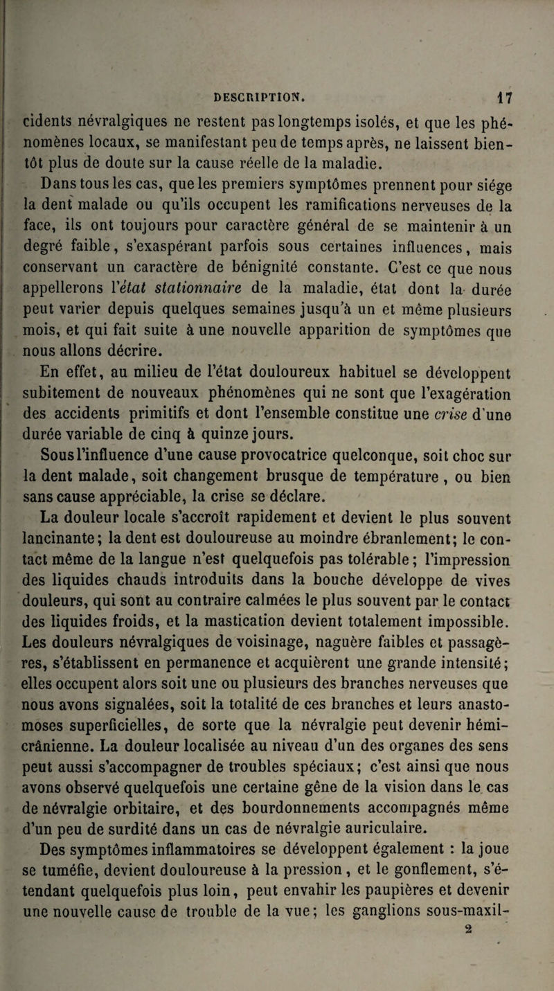 cidents névralgiques ne restent pas longtemps isolés, et que les phé¬ nomènes locaux, se manifestant peu de temps après, ne laissent bien¬ tôt plus de doute sur la cause réelle de la maladie. Dans tous les cas, que les premiers symptômes prennent pour siège la dent malade ou qu’ils occupent les ramifications nerveuses de la face, ils ont toujours pour caractère général de se maintenir à un degré faible, s’exaspérant parfois sous certaines influences, mais conservant un caractère de bénignité constante. C’est ce que nous appellerons Y état stationnaire de la maladie, état dont la durée peut varier depuis quelques semaines jusqu’à un et même plusieurs mois, et qui fait suite à une nouvelle apparition de symptômes que nous allons décrire. En effet, au milieu de l’état douloureux habituel se développent subitement de nouveaux phénomènes qui ne sont que l’exagération des accidents primitifs et dont l’ensemble constitue une crise d’une durée variable de cinq à quinze jours. Sous l’influence d’une cause provocatrice quelconque, soit choc sur la dent malade, soit changement brusque de température , ou bien sans cause appréciable, la crise se déclare. La douleur locale s’accroît rapidement et devient le plus souvent lancinante; la dent est douloureuse au moindre ébranlement; le con¬ tact même de la langue n’est quelquefois pas tolérable ; l’impression des liquides chauds introduits dans la bouche développe de vives douleurs, qui sont au contraire calmées le plus souvent par le contact des liquides froids, et la mastication devient totalement impossible. Les douleurs névralgiques de voisinage, naguère faibles et passagè¬ res, s’établissent en permanence et acquièrent une grande intensité; elles occupent alors soit une ou plusieurs des branches nerveuses que nous avons signalées, soit la totalité de ces branches et leurs anasto¬ moses superficielles, de sorte que la névralgie peut devenir hémi¬ crânienne. La douleur localisée au niveau d’un des organes des sens peut aussi s’accompagner de troubles spéciaux; c’est ainsi que nous avons observé quelquefois une certaine gêne de la vision dans le cas de névralgie orbitaire, et des bourdonnements accompagnés même d’un peu de surdité dans un cas de névralgie auriculaire. Des symptômes inflammatoires se développent également : la joue se tuméfie, devient douloureuse à la pression, et le gonflement, s’é¬ tendant quelquefois plus loin, peut envahir les paupières et devenir une nouvelle cause de trouble de la vue; les ganglions sous-maxil-