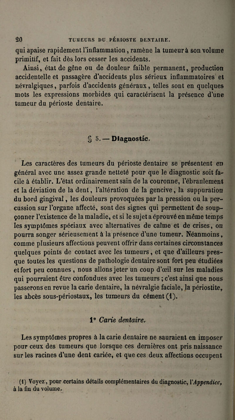 qui apaise rapidement l’inflammation, ramène la tumeur à son volume primitif, et fait dès lors cesser les accidents. Ainsi, état de gêne ou de douleur faible permanent, production accidentelle et passagère d’accidents plus sérieux inflammatoires et névralgiques, parfois d’accidents généraux, telles sont en quelques mots les expressions morbides qui caractérisent la présence d’une tumeur du périoste dentaire. § 5. — Diagnostic. Les caractères des tumeurs du périoste dentaire se présentent en général avec une assez grande netteté pour que le diagnostic soit fa¬ cile à établir. L’état ordinairement sain de la couronne, l’ébranlement et la déviation de la dent, l’altération de la gencive, la suppuration du bord gingival, les douleurs provoquées par la pression ou la per¬ cussion sur l’organe affecté, sont des signes qui permettent de soup¬ çonner l’existence de la maladie, et si le sujet a éprouvé en même temps les symptômes spéciaux avec alternatives de calme et de crises, on pourra songer sérieusement à la présence d’une tumeur. Néanmoins , comme plusieurs affections peuvent offrir dans certaines circonstances quelques points de contact avec les tumeurs, et que d’ailleurs pres¬ que toutes les questions de pathologie dentaire sont fort peu étudiées et fort peu connues , nous allons jeter un coup d’œil sur les maladies qui pourraient être confondues avec les tumeurs ; c’est ainsi que nous passerons en revue la carie dentaire, la névralgie faciale, la périostite, les abcès sous-périostaux, les tumeurs du cément (1). 1® Carie dentaire, N Les symptômes propres à la carie dentaire ne sauraient en imposer pour ceux des tumeurs que lorsque ces dernières ont pris naissance sur les racines d’une dent cariée, et que ces deux affections occupent N (1) Voyez, pour certains détails complémentaires du diagnostic, Y Appendice, à la fin du volume.