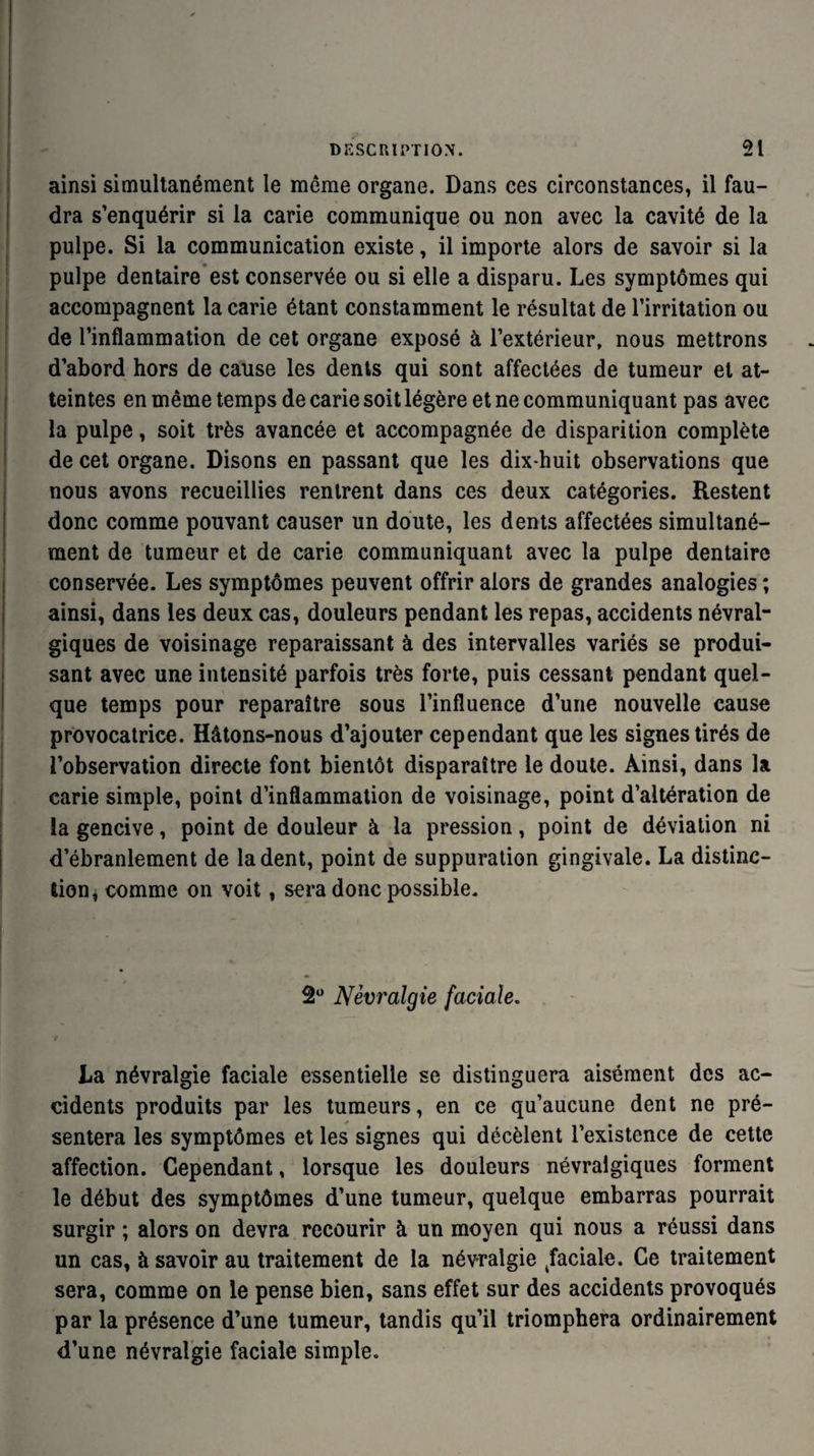 ainsi simultanément le même organe. Dans ces circonstances, il fau¬ dra s’enquérir si la carie communique ou non avec la cavité de la pulpe. Si la communication existe, il importe alors de savoir si la pulpe dentaire est conservée ou si elle a disparu. Les symptômes qui accompagnent la carie étant constamment le résultat de l’irritation ou de l’inflammation de cet organe exposé à l’extérieur, nous mettrons d’abord hors de cause les dents qui sont affectées de tumeur et at¬ teintes en même temps de carie soit légère et ne communiquant pas avec la pulpe, soit très avancée et accompagnée de disparition complète de cet organe. Disons en passant que les dix-huit observations que nous avons recueillies rentrent dans ces deux catégories. Restent donc comme pouvant causer un doute, les dents affectées simultané¬ ment de tumeur et de carie communiquant avec la pulpe dentaire conservée. Les symptômes peuvent offrir alors de grandes analogies ; ainsi, dans les deux cas, douleurs pendant les repas, accidents névral¬ giques de voisinage reparaissant à des intervalles variés se produi¬ sant avec une intensité parfois très forte, puis cessant pendant quel¬ que temps pour reparaître sous l’influence d’une nouvelle cause provocatrice. Hâtons-nous d’ajouter cependant que les signes tirés de l’observation directe font bientôt disparaître le doute. Ainsi, dans la carie simple, point d’inflammation de voisinage, point d’altération de la gencive, point de douleur à la pression, point de déviation ni d’ébranlement de la dent, point de suppuration gingivale. La distinc¬ tion, comme on voit, sera donc possible. 2° Névralgie faciale. y La névralgie faciale essentielle se distinguera aisément des ac¬ cidents produits par les tumeurs, en ce qu’aucune dent ne pré¬ sentera les symptômes et les signes qui décèlent l’existence de cette affection. Cependant, lorsque les douleurs névralgiques forment le début des symptômes d’une tumeur, quelque embarras pourrait surgir ; alors on devra recourir à un moyen qui nous a réussi dans un cas, à savoir au traitement de la névralgie Raciale. Ce traitement sera, comme on le pense bien, sans effet sur des accidents provoqués par la présence d’une tumeur, tandis qu’il triomphera ordinairement d’une névralgie faciale simple.