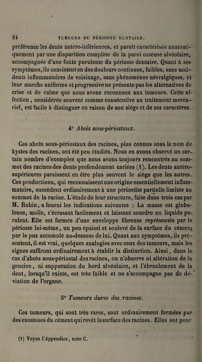 préférence les dents antéro-inférieures, et paraît caractérisée anatomi¬ quement par une disparition complète de la paroi osseuse alvéolaire, accompagnée d’une fonte purulente du périoste dentaire. Quant à ses symptômes, ils consistent en des douleurs continues, faibles, sans acci¬ dents inflammatoires de voisinage, sans phénomènes névralgiques, et leur marche uniforme et progressive ne présente pas les alternatives de crise et de calme que nous avons reconnues aux tumeurs. Cette af¬ fection , considérée souvent comme consécutive au traitement mercu¬ riel, est facile à distinguer en raison de son siège et de ses caractères. 4° Abcès sous-périostaux. Ces abcès sous-périostaux des racines, plus connus sous le nom de kystes des racines, ont été peu étudiés. Nous en avons observé un cer¬ tain nombre d’exemples qüe nous avons toujours rencontrés au som¬ met des racines des dents profondément cariées (1). Les dents antéro- supérieures paraissent en être plus souvent le siège que les autres. Ces productions, qui reconnaissent une origine essentiellement inflam¬ matoire, succèdent ordinairement à une périostite partielle limitée au sommet de la racine. L'étude de leur structure, faite dans trois cas par M. Robin, a fourni les indications suivantes : La masse est globu¬ leuse, molle, s’écrasant facilement et laissant sourdre un liquide pu¬ rulent. Elle est formée d’une enveloppe fibreuse représentée par le périoste lui-même, un peu épaissi et soulevé de la surface du cément par le pus accumulé au-dessous de lui. Quant aux symptômes, ils pré¬ sentent, il est vrai, quelques analogies avec ceux des tumeurs, mais les signes suffiront ordinairement à établir la distinction. Ainsi, dans le cas d’abcès sous-périostal des racines, on n’observe ni altération de la gencive, ni suppuration du bord alvéolaire, et l’ébranlement de la dent, lorsqu’il existe, est très faible et ne s’accompagne pas de dé¬ viation de l’organe. 5° Tumeurs dures des racines. Ces tumeurs, qui sont très rares, sont ordinairement formées par des exostoses du cément qui revêt lasurface des racines. Elles ont pour (1) Voyez Y Appendice, note C.