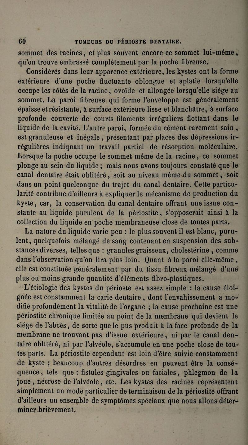 sommet des racines, et plus souvent encore ce sommet lui-même, qu’on trouve embrassé complètement par la poche fibreuse. Considérés dans leur apparence extérieure, les kystes ont la forme extérieure d’une poche fluctuante oblongue et aplatie lorsqu’elle occupe les côtés de la racine, ovoïde et allongée lorsqu’elle siège au sommet. La paroi fibreuse qui forme l’enveloppe est généralement épaisse et résistante, à surface extérieure lisse et blanchâtre, à surface profonde couverte de courts filaments irréguliers flottant dans le liquide de la cavité. L’autre paroi, formée du cément rarement sain , est granuleuse et inégale , présentant par places des dépressions ir¬ régulières indiquant un travail partiel de résorption moléculaire. Lorsque la poche occupe le sommet même de la racine, ce sommet plonge au sein du liquide ; mais nous avons toujours constaté que le canal dentaire était oblitéré, soit au niveau même du sommet, soit dans un point quelconque du trajet du canal dentaire. Cette particu¬ larité contribue d’ailleurs à expliquer le mécanisme de production du kyste, car, la conservation du canal dentaire offrant une issue con¬ stante au liquide purulent de la périostite, s’opposerait ainsi à la collection du liquide en poche membraneuse close de toutes parts. La nature du liquide varie peu : le plus souvent il est blanc, puru¬ lent, quelquefois mélangé de sang contenant en suspension des sub¬ stances diverses, telles que : granules graisseux, cholestérine , comme dans l'observation qu’on lira plus loin. Quant à la paroi elle-même , elle est constituée généralement par du tissu fibreux mélangé d’une plus ou moins grande quantité d’éléments fibro-plastiques. L’étiologie des kystes du périoste est assez simple : la cause éloi¬ gnée est constamment la carie dentaire , dont l’envahissement a mo¬ difié profondément la vitalité de l’organe ; la cause prochaine est une périostite chronique limitée au point de la membrane qui devient le siège de l’abcès, de sorte que le pus produit à la face profonde de la membrane ne trouvant pas d’issue extérieure, ni par le canal den¬ taire oblitéré, ni par l’alvéole, s’accumule en une poche close de tou¬ tes parts. La périostite cependant est loin d’être suivie constamment de kyste ; beaucoup d’autres désordres en peuvent être la consé¬ quence, tels que: fistules gingivales ou faciales, phlegmon de la joue , nécrose de l’alvéole, etc. Les kystes des racines représentent simplement un mode particulier de terminaison de la périostite offrant d’ailleurs un ensemble de symptômes spéciaux que nous allons déter¬ miner brièvement.