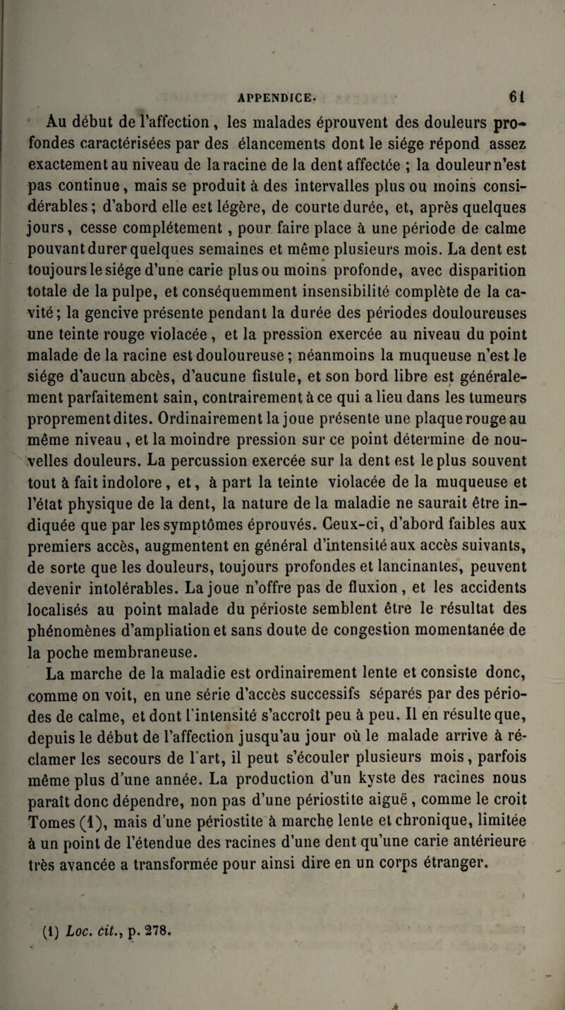 Au début de l’affection, les malades éprouvent des douleurs pro¬ fondes caractérisées par des élancements dont le siège répond assez exactement au niveau de la racine de la dent affectée ; la douleur n’est pas continue, mais se produit à des intervalles plus ou moins consi¬ dérables; d’abord elle est légère, de courte durée, et, après quelques jours, cesse complètement, pour faire place à une période de calme pouvant durer quelques semaines et même plusieurs mois. La dent est toujours le siège d’une carie plus ou moins profonde, avec disparition totale de la pulpe, et conséquemment insensibilité complète de la ca¬ vité; la gencive présente pendant la durée des périodes douloureuses une teinte rouge violacée, et la pression exercée au niveau du point malade de la racine est douloureuse ; néanmoins la muqueuse n’est le siège d’aucun abcès, d’aucune fistule, et son bord libre est générale¬ ment parfaitement sain, contrairement à ce qui a lieu dans les tumeurs proprement dites. Ordinairement la joue présente une plaque rouge au même niveau , et la moindre pression sur ce point détermine de nou¬ velles douleurs. La percussion exercée sur la dent est le plus souvent tout à fait indolore, et, à part la teinte violacée de la muqueuse et l’état physique de la dent, la nature de la maladie ne saurait être in¬ diquée que par les symptômes éprouvés. Ceux-ci, d’abord faibles aux premiers accès, augmentent en général d’intensité aux accès suivants, de sorte que les douleurs, toujours profondes et lancinantes, peuvent devenir intolérables. La joue n’offre pas de fluxion, et les accidents localisés au point malade du périoste semblent être le résultat des phénomènes d’ampliation et sans doute de congestion momentanée de la poche membraneuse. La marche de la maladie est ordinairement lente et consiste donc, comme on voit, en une série d’accès successifs séparés par des pério¬ des de calme, et dont l’intensité s’accroît peu à peu. Il en résulte que, depuis le début de l’affection jusqu’au jour où le malade arrive à ré¬ clamer les secours de l’art, il peut s’écouler plusieurs mois, parfois même plus dune année. La production d’un kyste des racines nous paraît donc dépendre, non pas d’une périostite aiguë , comme le croit Tomes (1), mais d’une périostite à marche lente et chronique, limitée à un point de l’étendue des racines d’une dent qu’une carie antérieure très avancée a transformée pour ainsi dire en un corps étranger. (1) Loc. cit., p. 278. j*