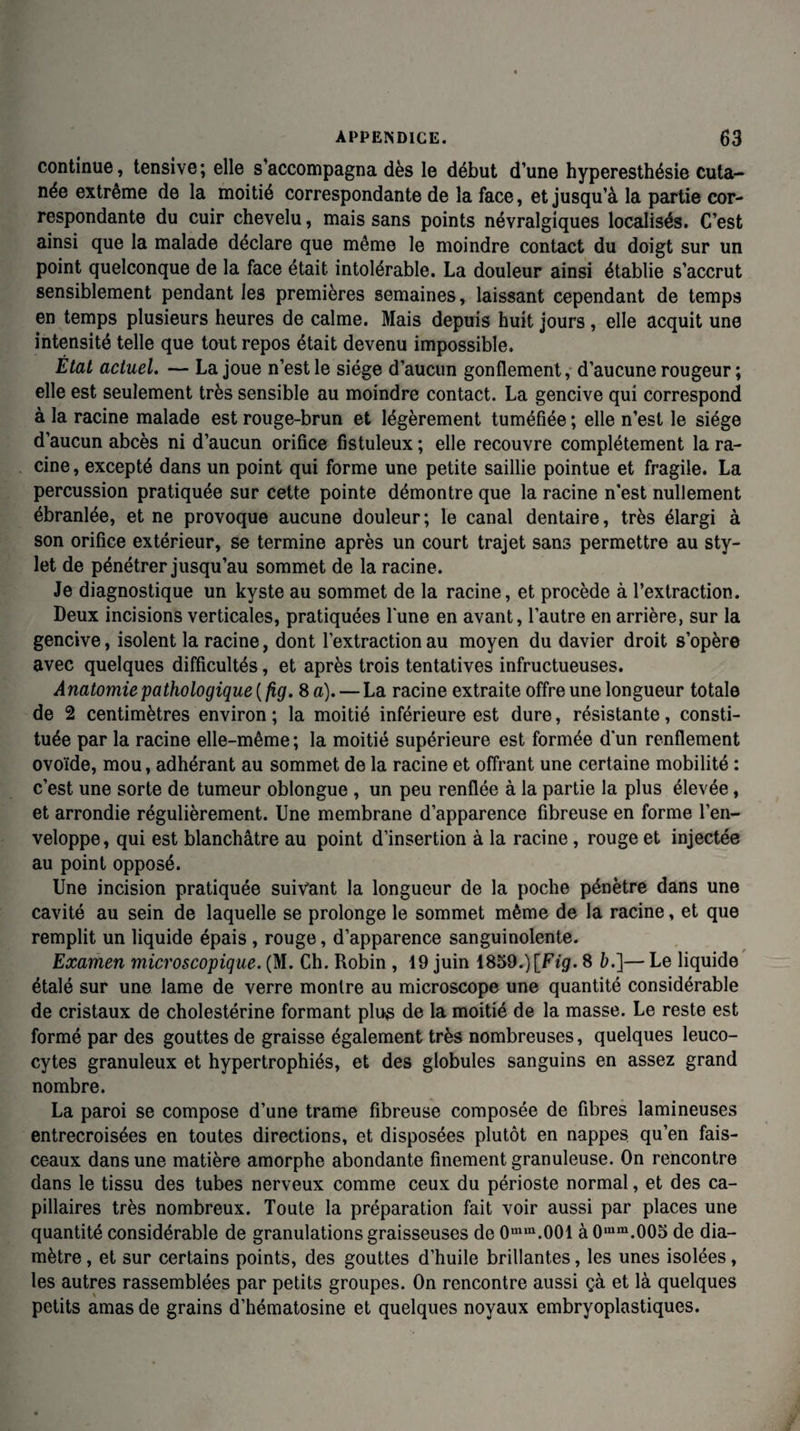 continue, tensive; elle s’accompagna dès le début d’une hyperesthésie cuta¬ née extrême de la moitié correspondante de la face, et jusqu’à la partie cor¬ respondante du cuir chevelu, mais sans points névralgiques localisés. C’est ainsi que la malade déclare que même le moindre contact du doigt sur un point quelconque de la face était intolérable. La douleur ainsi établie s’accrut sensiblement pendant les premières semaines, laissant cependant de temps en temps plusieurs heures de calme. Mais depuis huit jours , elle acquit une intensité telle que tout repos était devenu impossible. État actuel. — La joue n’est le siège d’aucun gonflement, d’aucune rougeur; elle est seulement très sensible au moindre contact. La gencive qui correspond à la racine malade est rouge-brun et légèrement tuméfiée ; elle n’est le siège d’aucun abcès ni d’aucun orifice fistuleux ; elle recouvre complètement la ra¬ cine , excepté dans un point qui forme une petite saillie pointue et fragile. La percussion pratiquée sur cette pointe démontre que la racine n'est nullement ébranlée, et ne provoque aucune douleur; le canal dentaire, très élargi à son orifice extérieur, se termine après un court trajet sans permettre au sty¬ let de pénétrer jusqu’au sommet de la racine. Je diagnostique un kyste au sommet de la racine, et procède à l’extraction. Deux incisions verticales, pratiquées lune en avant, l’autre en arrière, sur la gencive, isolent la racine, dont l’extraction au moyen du davier droit s’opère avec quelques difficultés, et après trois tentatives infructueuses. Anatomie pathologique {fig. Sa). — La racine extraite offre une longueur totale de 2 centimètres environ ; la moitié inférieure est dure, résistante, consti¬ tuée par la racine elle-même; la moitié supérieure est formée d'un renflement ovoïde, mou, adhérant au sommet de la racine et offrant une certaine mobilité : c’est une sorte de tumeur oblongue , un peu renflée à la partie la plus élevée, et arrondie régulièrement. Une membrane d’apparence fibreuse en forme l’en¬ veloppe, qui est blanchâtre au point d’insertion à la racine, rouge et injectée au point opposé. Une incision pratiquée suivant la longueur de la poche pénètre dans une cavité au sein de laquelle se prolonge le sommet même de la racine, et que remplit un liquide épais , rouge, d’apparence sanguinolente. Examen microscopique. (M. Ch. Robin , 19 juin 1859.) [Fig. 8 b.]— Le liquide étalé sur une lame de verre montre au microscope une quantité considérable de cristaux de cholestérine formant plus de la moitié de la masse. Le reste est formé par des gouttes de graisse également très nombreuses, quelques leuco¬ cytes granuleux et hypertrophiés, et des globules sanguins en assez grand nombre. La paroi se compose d’une trame fibreuse composée de fibres lamineuses entrecroisées en toutes directions, et disposées plutôt en nappes qu’en fais¬ ceaux dans une matière amorphe abondante finement granuleuse. On rencontre dans le tissu des tubes nerveux comme ceux du périoste normal, et des ca¬ pillaires très nombreux. Toute la préparation fait voir aussi par places une quantité considérable de granulations graisseuses de 0mm.001 à 0,um.005 de dia¬ mètre , et sur certains points, des gouttes d’huile brillantes, les unes isolées, les autres rassemblées par petits groupes. On rencontre aussi çà et là quelques petits amas de grains d’hématosine et quelques noyaux embryoplastiques.